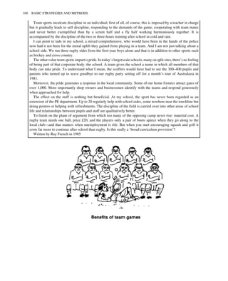 Team sports inculcate discipline in an individual; first of all, of course, this is imposed by a teacher in charge
but it gradually leads to self discipline, responding to the demands of the game, cooperating with team mates
and never better exemplified than by a scrum half and a fly half working harmoniously together. It is
accompanied by the discipline of the two or three hours training after school in cold and rain.
I can point to lads in my school, a mixed comprehensive, who would have been in the hands of the police
now had it not been for the moral uplift they gained from playing in a team. And I am not just talking about a
school side. We run three rugby sides from the first-year boys alone and that is in addition to other sports such
as hockey and cross country.
The other value team sports impart is pride. In today’s largerscale schools, many on split sites, there’s no feeling
of being part of that corporate body: the school. A team gives the school a name in which all members of that
body can take pride. To understand what I mean, the scoffers would have had to see the 300–400 pupils and
parents who turned up to wave goodbye to our rugby party setting off for a month’s tour of Australasia in
1981.
Moreover, the pride generates a response in the local community. Some of our home fixtures attract gates of
over 1,000. More importantly shop owners and businessmen identify with the teams and respond generously
when approached for help.
The effect on the staff is nothing but beneficial. At my school, the sport has never been regarded as an
extension of the PE department. Up to 20 regularly help with school sides, some nowhere near the touchline but
doing posters or helping with refreshments. The discipline of the field is carried over into other areas of school
life and relationships between pupils and staff are qualitatively better.
To finish on the plane of argument from which too many of the opposing camp never rise: material cost. A
rugby team needs one ball, price £20, and the players only a pair of boots apiece when they go along to the
local club—and that matters when unemployment is rife. But when you start encouraging squash and golf it
costs far more to continue after school than rugby. Is this really a ‘broad curriculum provision’?
Written by Ray French in 1985
100 BASIC STRATEGIES AND METHODS
 