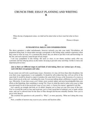 CRUNCH-TIME: ESSAY PLANNING AND WRITING
8
When the day of judgement comes, we shall not be asked what we have read, but what we have
done.
Thomas à Kempis
8.1
FUNDAMENTAL SKILLS AND CONSIDERATIONS
The above quotation is rather melodramatic, however seriously you take your study! Nevertheless, all
proportion being kept, its doom-laden message corresponds to the feeling many students experience when
they come to write an essay. It’s a moment they dread: they are about to put their work and knowledge on
the line, and such exposure cannot be put off any longer.
I am very sympathetic to this feeling—the more so since, to our shame, teachers rarely offer any
systematic and fear-allaying advice on the matter. In trying to provide some such help, I’d like to stress one
important point at once:
Just as there are different stages in and kinds of note-taking, there are various types of essay,
each with their own purpose and value.
In any course you will write a good many essays. (Scientists, it is true, do fewer than other disciplines; but
even their essay requirements is not negligible.) It should be self-evident that they will not all be of the
same kind. It would be absurd to expect to produce the same kind of essay at the beginning of a course as
those which you do at the end—including the exam. I’m not just talking about a difference in quality, but of
type. Obviously, if your later essays aren’t better, more assured, tighter and more knowledgeable than your
efforts at the beginning, then something is wrong! No: I have in mind the need to tailor your essay to what
you most need it to do at that particular stage of your study—a ‘horses for courses’ approach if you like.
Let’s specify an example and look at it in detail. Imagine you’ve been set your first essay of the year.
You’ve covered the work in class and in private; you’ve read a good deal of material; you’ve made various
notes; and you’ve allowed time for the ideas to filter through and become tolerably familiar. Now you’ve
got to write about it.
The essential first question to ask yourself is, ‘Why?’, or more precisely, ‘What am I doing this essay
for?’
Now, a number of answers may occur to you, serious and facetious alike:
 