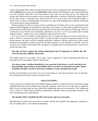I know some people who in effect consider that term more or less synonymous with ‘unblemished praise’—
where criticism means appraisal and constructive relates chiefly to the building of ego! And in truth there
are some occasions when that is the essay-marker’s task—and very nice they are too, for student and
teacher alike. But the term has another, more muscular application: it consists of telling the student where s/
he has gone wrong or somewhat awry. Such criticism is never easy to take, but if absorbed humbly, it
allows you to construct something better in the future. It is part of the building process that lies at the heart
of any good teacher-learner partnership.
The key point here is that you cannot construct something out of nothing. One can do a good deal to help
improve material logged on a page that has some flaws; one can do very little about material that needs to
be there and is wholly absent, apart from point that fact out and advise the student to fill the gap. That isn’t
constructive in any but the most rudimentary, informative way; but—as I’ve occasionally had to remind
students of mine— nobody can be very constructive when faced with a void.
So it is far easier for a teacher to help students if they’ve written too much, or if some of what they’ve
done is off-key or unconvincing, than if they’ve written too little or missed out important matters. In the
former instance, one enjoys in effect a detailed and positive ‘dialogue’ with the student, who is able to make
immediate and productive strides forward. In the latter instance, no such dialogue is possible: only two
recourses are available to the teacher. The soft option is to identify what is missing and more or less leave it
at that; the snag is that:
One does not know whether the student understands why it’s important or whether s/he will
cover the necessary additions afterwards.
The tougher route is to say simply, ‘Do it again’. Such a suggestion is always depressing and often very
annoying, but it is inescapably sound, if only because
It is always easier—whether immediately or at some time in the future—to edit work that is too
long, partially unsuccessful or at times flabby than it is to flesh out work that is too thin. Almost
invariably, the latter exercise evolves into a complete re-write, starting from scratch.
In short: the exploratory essay allows you to use your teacher in a rich and constructive way; to settle for a
bare minimum in such tasks is always an unwise waste.
ESSAY PLANNING
It may strike you as odd that I have just finished looking in detail at a particular kind of essay before saying
anything about basic essay technique and, especially, planning. I have done so in order also to emphasize
that it is no use trying to plan an essay without first establishing what you’re writing it for. The ‘exploratory
essay’, both in its virtues and its problems, demonstrates admirably where your priorities should lie, and
how your planning logic should operate.
The question ‘Why?’ should be the first word on any and every essay plan.
With that firmly in mind, let us now look at a ‘model’ used by many students when planning—sometimes, I
fear, on teacher-advice—and consider its limitations.
106 ESSAY PLANNING AND WRITING
 