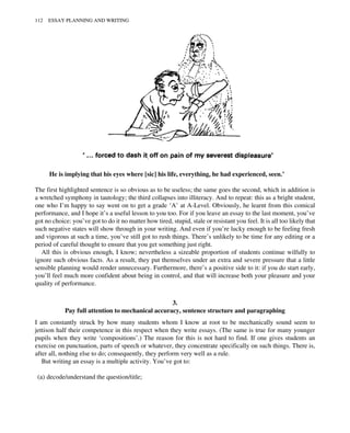 He is implying that his eyes where [sic] his life, everything, he had experienced, seen.’
The first highlighted sentence is so obvious as to be useless; the same goes the second, which in addition is
a wretched symphony in tautology; the third collapses into illiteracy. And to repeat: this as a bright student,
one who I’m happy to say went on to get a grade ‘A’ at A-Level. Obviously, he learnt from this comical
performance, and I hope it’s a useful lesson to you too. For if you leave an essay to the last moment, you’ve
got no choice: you’ve got to do it no matter how tired, stupid, stale or resistant you feel. It is all too likely that
such negative states will show through in your writing. And even if you’re lucky enough to be feeling fresh
and vigorous at such a time, you’ve still got to rush things. There’s unlikely to be time for any editing or a
period of careful thought to ensure that you get something just right.
All this is obvious enough, I know; nevertheless a sizeable proportion of students continue wilfully to
ignore such obvious facts. As a result, they put themselves under an extra and severe pressure that a little
sensible planning would render unnecessary. Furthermore, there’s a positive side to it: if you do start early,
you’ll feel much more confident about being in control, and that will increase both your pleasure and your
quality of performance.
3.
Pay full attention to mechanical accuracy, sentence structure and paragraphing
I am constantly struck by how many students whom I know at root to be mechanically sound seem to
jettison half their competence in this respect when they write essays. (The same is true for many younger
pupils when they write ‘compositions’.) The reason for this is not hard to find. If one gives students an
exercise on punctuation, parts of speech or whatever, they concentrate specifically on such things. There is,
after all, nothing else to do; consequently, they perform very well as a rule.
But writing an essay is a multiple activity. You’ve got to:
(a) decode/understand the question/title;
112 ESSAY PLANNING AND WRITING
 