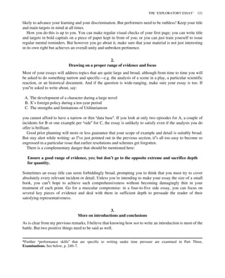 likely to advance your learning and your discrimination. But performers need to be ruthless! Keep your title
and main targets in mind at all times.
How you do this is up to you. You can make regular visual checks of your first page; you can write title
and targets in bold capitals on a piece of paper kept in front of you; or you can just train yourself to issue
regular mental reminders. But however you go about it, make sure that your material is not just interesting
in its own right but achieves an overall unity and unbroken pertinence.
2.
Drawing on a proper range of evidence and focus
Most of your essays will address topics that are quite large and broad, although from time to time you will
be asked to do something narrow and specific—e.g. the analysis of a scene in a play, a particular scientific
reaction, or an historical document. And if the question is wide-ranging, make sure your essay is too. If
you’re asked to write about, say:
A. The development of a character during a large novel
B. X’s foreign policy during a ten-year period
C. The strengths and limitations of Utilitarianism
you cannot afford to have a narrow or thin ‘data base’. If you look at only two episodes for A, a couple of
incidents for B or one example per ‘side’ for C, the essay is unlikely to satisfy even if the analysis you do
offer is brilliant.
Good prior planning will more or less guarantee that your scope of example and detail is suitably broad.
But stay alert while writing: as I’ve just pointed out in the previous section, it’s all too easy to become so
engrossed in a particular issue that earlier resolutions and schemes get forgotten.
There is a complementary danger that should be mentioned here:
Ensure a good range of evidence, yes; but don’t go to the opposite extreme and sacrifice depth
for quantity.
Sometimes an essay title can seem forbiddingly broad, prompting you to think that you must try to cover
absolutely every relevant incident or detail. Unless you’re intending to make your essay the size of a small
book, you can’t hope to achieve such comprehensiveness without becoming damagingly thin in your
treatment of each point. Go for a muscular compromise: in a four-to-five side essay, you can focus on
several key pieces of evidence and deal with them in sufficient depth to persuade the reader of their
satisfying representativeness.
3.
More on introductions and conclusions
As is clear from my previous remarks, I believe that knowing how not to write an introduction is most of the
battle. But two positive things need to be said as well.
*Further ‘performance skills’ that are specific to writing under time pressure are examined in Part Three,
Examinations. See below, p. 240–7.
THE ‘EXPLORATORY ESSAY’ 121
 