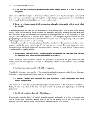 1. If you think the title requires you to define the terms it cites, then do so at once as your first
paragraph.
There is no need to be apologetic or diffident: you should not ‘pussyfoot’. By all means spend some careful
time composing your definition and confirming that it will sustain your argument; once you’re satisfied, put
it down clearly and confidently and then move on to your first point.
2. The art of writing crisp and stylish introductions takes a lot of time and trouble to acquire, but
it’s worth it.
If you can guarantee that your first few sentences will have genuine impact, you are well on the way to
writing a most successful essay. There are times, yes, when your best policy is to leap straight in with your
first substantial insight; but an introduction that serves as a clear platform and is also invigorating to read
will give your work that touch of class that always impresses. And although taking extra care over that first
paragraph/page will not automatically ensure that the rest of the essay is of high quality, such good habits
and sharp performance tend to be self-sustaining.
So far, I’ve said a lot less about conclusions than about introductions. The chief reason is that in many
respects exactly the same points apply: if you side-step the various flaws that characterize poor
introductions, the likelihood is that you’ll also avoid ending your essay in a lame fashion. However, some
separate guidelines may be valuable.
3. Before closing your essay, always look back at your introduction and then make sure that you
say something fresh and/or express yourself in a different way.
I don’t mean you should contradict yourself! But you should try to ensure that your introduction and
conclusion are not mere duplicates. You want to achieve unity, but that does not mean the essay should be
circular.
4. Short conclusions are usually preferable to long ones.
Your ideal is the snappy tying-together of the main points and analysis you’ve recorded, leaving the reader
impressed by your authority and perhaps interested in ‘talking back’.
5. If possible, conclude your argument in a way that makes explicit insights that have been
implicit along the way.
The conclusion is often the best place to register your overall reaction to the proposition in question—
better, in most cases, than at the start, when you haven’t yet ‘earned’ your right to pass considered
judgement.
6. As with introductions, shun self-evident phrases.
If you observe guideline 4 above, it’s worth remembering that it will usually be obvious to the reader that
you’ve reached your conclusion, because they can see that the writing stops a few lines below! You
therefore don’t even need the phrase ‘in conclusion’, let alone anything more bloated.
122 ESSAY PLANNING AND WRITING
 
