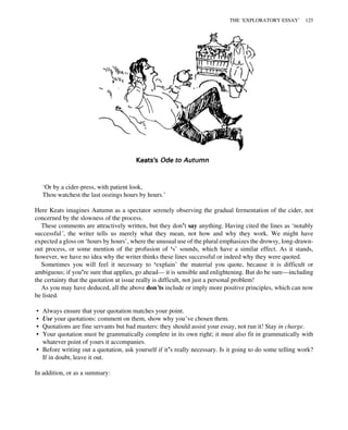 ‘Or by a cider-press, with patient look,
Thou watchest the last oozings hours by hours.’
Here Keats imagines Autumn as a spectator serenely observing the gradual fermentation of the cider, not
concerned by the slowness of the process.
These comments are attractively written, but they don’t say anything. Having cited the lines as ‘notably
successful’, the writer tells us merely what they mean, not how and why they work. We might have
expected a gloss on ‘hours by hours’, where the unusual use of the plural emphasizes the drowsy, long-drawn-
out process, or some mention of the profusion of ‘s’ sounds, which have a similar effect. As it stands,
however, we have no idea why the writer thinks these lines successful or indeed why they were quoted.
Sometimes you will feel it necessary to ‘explain’ the material you quote, because it is difficult or
ambiguous; if you’re sure that applies, go ahead— it is sensible and enlightening. But do be sure—including
the certainty that the quotation at issue really is difficult, not just a personal problem!
As you may have deduced, all the above don’ts include or imply more positive principles, which can now
be listed.
• Always ensure that your quotation matches your point.
• Use your quotations: comment on them, show why you’ve chosen them.
• Quotations are fine servants but bad masters: they should assist your essay, not run it! Stay in charge.
• Your quotation must be grammatically complete in its own right; it must also fit in grammatically with
whatever point of yours it accompanies.
• Before writing out a quotation, ask yourself if it’s really necessary. Is it going to do some telling work?
If in doubt, leave it out.
In addition, or as a summary:
THE ‘EXPLORATORY ESSAY’ 125
 