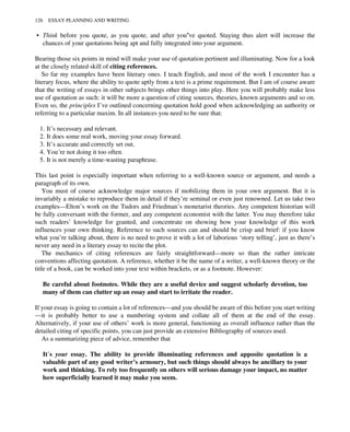 • Think before you quote, as you quote, and after you’ve quoted. Staying thus alert will increase the
chances of your quotations being apt and fully integrated into your argument.
Bearing those six points in mind will make your use of quotation pertinent and illuminating. Now for a look
at the closely related skill of citing references.
So far my examples have been literary ones. I teach English, and most of the work I encounter has a
literary focus, where the ability to quote aptly from a text is a prime requirement. But I am of course aware
that the writing of essays in other subjects brings other things into play. Here you will probably make less
use of quotation as such: it will be more a question of citing sources, theories, known arguments and so on.
Even so, the principles I’ve outlined concerning quotation hold good when acknowledging an authority or
referring to a particular maxim. In all instances you need to be sure that:
1. It’s necessary and relevant.
2. It does some real work, moving your essay forward.
3. It’s accurate and correctly set out.
4. You’re not doing it too often.
5. It is not merely a time-wasting paraphrase.
This last point is especially important when referring to a well-known source or argument, and needs a
paragraph of its own.
You must of course acknowledge major sources if mobilizing them in your own argument. But it is
invariably a mistake to reproduce them in detail if they’re seminal or even just renowned. Let us take two
examples—Elton’s work on the Tudors and Friedman’s monetarist theories. Any competent historian will
be fully conversant with the former, and any competent economist with the latter. You may therefore take
such readers’ knowledge for granted, and concentrate on showing how your knowledge of this work
influences your own thinking. Reference to such sources can and should be crisp and brief: if you know
what you’re talking about, there is no need to prove it with a lot of laborious ‘story telling’, just as there’s
never any need in a literary essay to recite the plot.
The mechanics of citing references are fairly straightforward—more so than the rather intricate
conventions affecting quotation. A reference, whether it be the name of a writer, a well-known theory or the
title of a book, can be worked into your text within brackets, or as a footnote. However:
Be careful about footnotes. While they are a useful device and suggest scholarly devotion, too
many of them can clutter up an essay and start to irritate the reader.
If your essay is going to contain a lot of references—and you should be aware of this before you start writing
—it is probably better to use a numbering system and collate all of them at the end of the essay.
Alternatively, if your use of others’ work is more general, functioning as overall influence rather than the
detailed citing of specific points, you can just provide an extensive Bibliography of sources used.
As a summarizing piece of advice, remember that
It’s your essay. The ability to provide illuminating references and apposite quotation is a
valuable part of any good writer’s armoury, but such things should always be ancillary to your
work and thinking. To rely too frequently on others will serious damage your impact, no matter
how superficially learned it may make you seem.
126 ESSAY PLANNING AND WRITING
 