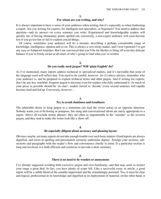 1.
For whom are you writing, and why?
It is always important to have a sense of your audience when writing, but it’s especially so when fashioning
a report. Are you writing for experts, for intelligent non-specialists, or beginners? You need to address that
question—and its answer—in every sentence you write. Experienced and knowledgeable readers will
quickly tire of having elementary points spelled out; conversely, a non-expert audience will soon become
lost if you go too fast or fail to explain crucial things.
Of course, sometimes your audience will be a mixture, describing a perhaps considerable range of
knowledge, intelligence, opinion and so on. This is always a very tricky matter, and I won’t pretend I’ve got
any easy or foolproof remedies. But I am convinced that you’ll be far likelier to bring off even this delicate
balance if you’re firmly aware at all times of who’s going to read what you’ve written.
2.
Do you really need jargon? Will ‘plain English’ do?
As I’ve mentioned, many reports address technical or specialized matters, and it’s inevitable that some of
the language used will reflect that. You need to be careful, however. As (1) above advises, remember who
your audience is, and be prepared to explain technical terms and other jargon. And if writing for experts,
don’t be any less watchful: frequent jargon is tiresome even for readers who fully understand it. As much of
your prose as possible should be ‘en clair’: readers forced to ‘decode’ every second sentence will rapidly
become tired and fed up. Conversely, however…
3.
Try to avoid chattiness and trendiness
The admirable desire to keep jargon to a minimum can lead the writer astray in an opposite direction.
Nobody wants you to be boring or pompous, but slang and conversational idiom are rarely appropriate to a
report. Above all exclude trendy phrases: they are often as impenetrable to the ‘outsider’ as the severest
jargon, and they tend to make the writer look like a show-off.
4.
Be especially diligent about accuracy and pleasing layout
Obvious, maybe, yet many reports do not take enough trouble over such basic matters. Good reports are always
dignified, and errors in spelling and presentation seriously undermine dignity. Arrange your sections, sub-
sections and paragraphs with the reader’s flow and convenience chiefly in mind. If a particular section is
long and involved, it is both efficient and courteous to provide a short summary.
5.
There is no need to be wooden or anonymous
I’ve already suggested avoiding both excessive jargon and over-familiarity, and that may seem to restrict
your range a great deal. In fact, you have plenty of scope left. Like a successful essay or article, a good
report will be a subtle blend of the soundly impersonal and the stimulatingly personal. Yes, it must be clear
and logical, professional in its knowledge and dignified in its deployment of material; on the other hand, it
THE ‘EXPLORATORY ESSAY’ 129
 