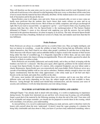 They will therefore use the same notes year in, year out, and dictate them word for word. Homework is set
at the end of each lesson, to be collected in at the beginning of the next; every so often there will be some form
of test to ensure that the material has been efficiently absorbed. All the student needs to do is assume a fixed
look of fascination and let the pen do the rest.
Spoon-Feeders come in all shapes, sizes and styles. Some are extremely able, or were so once; some are
hardly more proficient than the students they teach—hence their manic reliance on notes and on an
absolute, fixed programme in their lessons. Most of them are solidly competent, and will get you through all
right. But if you want to succeed fully—as opposed to ‘get by’ —you’ll need to find a way of getting more
vigorous help than they offer. For the Spoon-Feeder is the teacherequivalent of The Earnest Student
delineated in Chapter 1—more or less obsessed with supplying you with the answers, but not terribly
interested in the questions themselves, let alone in enquiry as an activity. The truly Advanced Spoon-Feeder
is not much more than a breathing, fleshed-out version of a Study Aid, and students need more than that for
true fulfilment.
Prolix Professor
Prolix Professors are always in a muddle and live in a world of their own. They are highly intelligent, and
have an interest in everything… except the syllabus in hand. Never having had any difficulties with the
subject themselves, they find it hard to see where other people’s problems lie and thus how to help them.
Their obsession with obscure topics and an unbridled ability to digress result in the structure of their lessons
being rather like that of scrambled egg. It is frequently impossible to follow them, and any notes taken
during the lesson stand a fair chance of being incomprehensible. Worse still, should a question be asked, the
answer is as likely to confuse as help.
Prolix Professors are invariably enthusiastic and usually kindly, and so they are liked, in keeping with the
fondness one feels for ‘a character’. But they pose equal, albeit opposite, problems for the student relieved
to escape from Spoon-Feeder. In place of a narrow, drily competent Gradgrind, you now labour under a
chaotic Brainstawm. Spoon-Feeder gave you remorselessly dull exam-fodder; Prolix Professor serves up a
cascade of bewildering bubbles with no core and no substance. Students unlucky enough to draw two such
figures simultaneously find that their study approximates a diet solely made up of salt beef and ship’s
biscuits on the one hand, and candy-floss souffles on the other.
Of course, most teachers fall somewhere between those two extremes, and in any case they will use
different styles and tactics depending on the class, the subject taught and the time available to them.
However, ‘seeing through’ the method used should help communication, and also increase your sense of
security and confidence; it will also help determine your note-taking strategy.
TEACHERS AS PARTNERS (III) UNDERSTANDING AND ASKING
Although Chapter 7 has already dealt in detail with note-taking, it is worth re-emphasizing its importance
during lessons. No matter how interested you are and how well a lesson may be going, you will probably
forget a good deal of the material by the following morning, let alone the end of the year! Your notes will
be an invaluable and unique reminder; you should also be prepared to rewrite them in the evening, which
will consolidate, even advance, your understanding.
As stressed before, it is crucial to understand everything you study and note, and it is therefore vital to be
honest with yourself about the term ‘understand’. It doesn’t mean the vague grasping of a situation, but
being fully comfortable and clear about it. Only you know if you have truly understood something, when a
134 TEACHERS AND HOW TO USE THEM
 