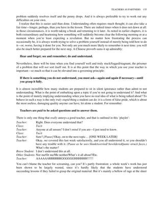 problem suddenly resolves itself and the penny drops. And it is always preferable to try to work out any
difficulties on your own.
I realize that this is easier said than done. Understanding often requires much thought; it can also take a
fair time—longer, perhaps, than you have in the lesson. There are indeed times when it does not dawn at all:
in those circumstances, it is worth taking a break and returning to it later. As noted in earlier chapters, it is
both extraordinary and heartening how something will suddenly become clear the following morning or at a
moment when you’re least expecting a revelation. But no matter how frustrating the process can
occasionally be, it is always worth trying to solve a problem yourself instead of merely being told how to do
it—or, worse, having it done for you. Not only are you much more likely to remember it next time: you will
also be much better prepared for the next step. A Chinese proverb sums it up admirably:
Hear and forget; see and remember; do and understand.
Nevertheless, there will be time when you find yourself well and truly stuck/fogged/stagnant, the prisoner
of a problem that will not sort itself out. It is at this point that the way in which you use your teacher is
important—so much so that it can be elevated into a governing principle:
If there is something you do not understand, you must ask—again and again if necessary—until
you grasp it fully.
It is almost incredible how many students are prepared to sit in silent ignorance rather than admit to not
understanding. What is the point of embarking upon a topic if you’re not going to understand it? And what
is the point of mutely implying understanding when you have no real idea of what is being talked about? To
behave in such a way is the only truly stupid thing a student can do: it is a form of false pride, which is about
the most useless, damaging quality anyone can have, let alone a student. For remember:
Teachers are paid to be asked questions and to answer them.
There is only one thing that really annoys a good teacher, and that is outlined in this ‘playlet’:
Teacher: Right. Does everyone understand that?
Class: Tacit
Teacher: Anyone at all unsure? I don’t mind if you are—I just need to know.
Class: Tacit
Teacher: Sure? [Pause] Okay, on to the next topic… [ONE WEEK LATER]
Teacher: Okay, we covered this last week satisfactorily, and you all understood it, so you shouldn’t
have any trouble with it. (Pause as he sees blank/worried/ bewildered/panic-struck faces.)
What’s the matter?
Brave Student: I don’t understand this at all.
Other Students: Nor me/Or me/Me neither/What’s it all about?/Etc.
Teacher: AAAAAARRRRRRGGGGGGHHHHHH!!!!!!
You can’t blame the teacher for screaming, can you? It’s partly frustration: a whole week’s work has just
been shown to be largely wasted, since it’s hardly likely that the students have understood
succeeding lessons if they failed to grasp the original material. But it’s mainly a bellow of rage at the sheer
TEACHERS AS PARTNERS 135
 
