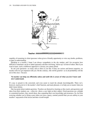 stupidity of remaining in silent ignorance when given a friendly opportunity to voice any doubts, problems,
or gaps in understanding.
Speaking as a teacher, I hope I am always sympathetic to the shy student, and I do recognize how
difficult it sometimes can be to admit ignorance and thus risk being ‘shown up’ in front of others. But if you
want to learn, such a wallflower approach is a luxury you cannot afford.
So ask your questions—as many and as often as you like. If they are serious and honest enquiries, no
teacher will ever get impatient with you. On the contrary, s/he will be grateful—as in all probability will the
rest of the class—because
No teacher can help you efficiently unless and until s/he is aware of what you don’t know and
don’t understand.
It’s easy to preach to the converted, and even easier to teach the already knowledgeable. There isn’t,
however, much point to it: the teacher’s chief function, and main pleasure, is to help you to master what you
didn’t know before.
One last point about student questions. Teachers are themselves learning as they teach, and questions and
ideas from their students can —often do—throw a new light on their subject. Good questions are a delight
to committed teachers: they stretch them, thus expanding their own knowledge and awareness. So, far from
worrying whether you’re being a pest when you raise a query, remind yourself that you are adding to your
teachers’ enjoyment of the lesson and their overall insight.
136 TEACHERS AND HOW TO USE THEM
 