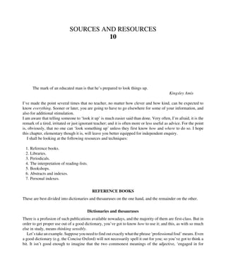 SOURCES AND RESOURCES
10
The mark of an educated man is that he’s prepared to look things up.
Kingsley Amis
I’ve made the point several times that no teacher, no matter how clever and how kind, can be expected to
know everything. Sooner or later, you are going to have to go elsewhere for some of your information, and
also for additional stimulation.
I am aware that telling someone to ‘look it up’ is much easier said than done. Very often, I’m afraid, it is the
remark of a tired, irritated or just ignorant teacher; and it is often more or less useful as advice. For the point
is, obviously, that no one can ‘look something up’ unless they first know how and where to do so. I hope
this chapter, elementary though it is, will leave you better equipped for independent enquiry.
I shall be looking at the following resources and techniques:
1. Reference books.
2. Libraries.
3. Periodicals.
4. The interpretation of reading-lists.
5. Bookshops.
6. Abstracts and indexes.
7. Personal indexes.
REFERENCE BOOKS
These are best divided into dictionaries and thesauruses on the one hand, and the remainder on the other.
Dictionaries and thesauruses
There is a profusion of such publications available nowadays, and the majority of them are first-class. But in
order to get proper use out of a good dictionary, you’ve got to know how to use it; and this, as with so much
else in study, means thinking sensibly.
Let’s take an example. Suppose you need to find out exactly what the phrase ‘professional foul’ means. Even
a good dictionary (e.g. the Concise Oxford) will not necessarily spell it out for you; so you’ve got to think a
bit. It isn’t good enough to imagine that the two commonest meanings of the adjective, ‘engaged in for
 