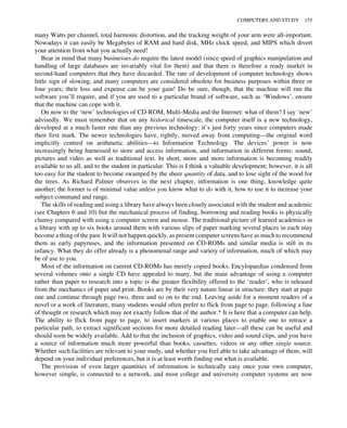 many Watts per channel, total harmonic distortion, and the tracking weight of your arm were all-important.
Nowadays it can easily be Megabytes of RAM and hard disk, MHz clock speed, and MIPS which divert
your attention from what you actually need!
Bear in mind that many businesses do require the latest model (since speed of graphics manipulation and
handling of large databases are invariably vital for them) and that there is therefore a ready market in
second-hand computers that they have discarded. The rate of development of computer technology shows
little sign of slowing, and many computers are considered obsolete for business purposes within three or
four years; their loss and expense can be your gain! Do be sure, though, that the machine will run the
software you’ll require, and if you are used to a particular brand of software, such as ‘Windows’, ensure
that the machine can cope with it.
On now to the ‘new’ technologies of CD-ROM, Multi-Media and the Internet: what of them? I say ‘new’
advisedly. We must remember that on any historical timescale, the computer itself is a new technology,
developed at a much faster rate than any previous technology: it’s just forty years since computers made
their first mark. The newer technologies have, rightly, moved away from computing—the original word
implicitly centred on arithmetic abilities—to Information Technology. The devices’ power is now
increasingly being harnessed to store and access information, and information in different forms: sound,
pictures and video as well as traditional text. In short, more and more information is becoming readily
available to us all, and to the student in particular. This is I think a valuable development; however, it is all
too easy for the student to become swamped by the sheer quantity of data, and to lose sight of the wood for
the trees. As Richard Palmer observes in the next chapter, information is one thing, knowledge quite
another; the former is of minimal value unless you know what to do with it, how to use it to increase your
subject-command and range.
The skills of reading and using a library have always been closely associated with the student and academic
(see Chapters 6 and 10) but the mechanical process of finding, borrowing and reading books is physically
clumsy compared with using a computer screen and mouse. The traditional picture of learned academics in
a library with up to six books around them with various slips of paper marking several places in each may
become a thing of the past. It will not happen quickly, as present computer screens have as much to recommend
them as early papyruses, and the information presented on CD-ROMs and similar media is still in its
infancy. What they do offer already is a phenomenal range and variety of information, much of which may
be of use to you.
Most of the information on current CD-ROMs has merely copied books. Encylopaedias condensed from
several volumes onto a single CD have appealed to many, but the main advantage of using a computer
rather than paper to research into a topic is the greater flexibility offered to the ‘reader’, who is released
from the mechanics of paper and print. Books are by their very nature linear in structure: they start at page
one and continue through page two, three and so on to the end. Leaving aside for a moment readers of a
novel or a work of literature, many students would often prefer to flick from page to page, following a line
of thought or research which may not exactly follow that of the author.* It is here that a computer can help.
The ability to flick from page to page, to insert markers at various places to enable one to retrace a
particular path, to extract significant sections for more detailed reading later—all these can be useful and
should soon be widely available. Add to that the inclusion of graphics, video and sound clips, and you have
a source of information much more powerful than books, cassettes, videos or any other single source.
Whether such facilities are relevant to your study, and whether you feel able to take advantage of them, will
depend on your individual preferences, but it is at least worth finding out what is available.
The provision of even larger quantities of information is technically easy once your own computer,
however simple, is connected to a network, and most college and university computer systems are now
COMPUTERS AND STUDY 155
 