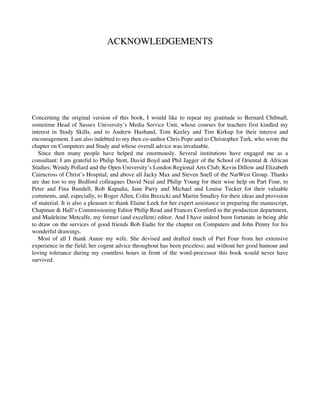 ACKNOWLEDGEMENTS
Concerning the original version of this book, I would like to repeat my gratitude to Bernard Chibnall,
sometime Head of Sussex University’s Media Service Unit, whose courses for teachers first kindled my
interest in Study Skills, and to Andrew Husband, Tom Keeley and Tim Kirkup for their interest and
encouragement. I am also indebted to my then co-author Chris Pope and to Christopher Turk, who wrote the
chapter on Computers and Study and whose overall advice was invaluable.
Since then many people have helped me enormously. Several institutions have engaged me as a
consultant: I am grateful to Philip Stott, David Boyd and Phil Jagger of the School of Oriental & African
Studies; Wendy Pollard and the Open University’s London Regional Arts Club; Kevin Dillow and Elizabeth
Cairncross of Christ’s Hospital; and above all Jacky Max and Steven Snell of the NatWest Group. Thanks
are due too to my Bedford colleagues David Neal and Philip Young for their wise help on Part Four, to
Peter and Fina Bundell, Rob Kapadia, Jane Parry and Michael and Louise Tucker for their valuable
comments, and, especially, to Roger Allen, Colin Brezicki and Martin Smalley for their ideas and provision
of material. It is also a pleasure to thank Elaine Leek for her expert assistance in preparing the manuscript,
Chapman & Hall’s Commissioning Editor Philip Read and Frances Cornford in the production department,
and Madeleine Metcalfe, my former (and excellent) editor. And I have indeed been fortunate in being able
to draw on the services of good friends Bob Eadie for the chapter on Computers and John Penny for his
wonderful drawings.
Most of all I thank Annie my wife. She devised and drafted much of Part Four from her extensive
experience in the field; her cogent advice throughout has been priceless; and without her good humour and
loving tolerance during my countless hours in front of the word-processor this book would never have
survived.
 