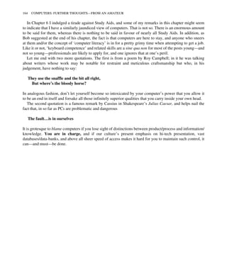In Chapter 6 I indulged a tirade against Study Aids, and some of my remarks in this chapter might seem
to indicate that I have a similarly jaundiced view of computers. That is not so. There is an enormous amount
to be said for them, whereas there is nothing to be said in favour of nearly all Study Aids. In addition, as
Bob suggested at the end of his chapter, the fact is that computers are here to stay, and anyone who sneers
at them and/or the concept of ‘computer literacy’ is in for a pretty grimy time when attempting to get a job.
Like it or not, ‘keyboard competence’ and related skills are a sine qua non for most of the posts young—and
not so young—professionals are likely to apply for, and one ignores that at one’s peril.
Let me end with two more quotations. The first is from a poem by Roy Campbell; in it he was talking
about writers whose work may be notable for restraint and meticulous craftsmanship but who, in his
judgement, have nothing to say:
They use the snaffle and the bit all right,
But where’s the bloody horse?
In analogous fashion, don’t let yourself become so intoxicated by your computer’s power that you allow it
to be an end in itself and forsake all those infinitely superior qualities that you carry inside your own head.
The second quotation is a famous remark by Cassius in Shakespeare’s Julius Caesar, and helps nail the
fact that, in so far as PCs are problematic and dangerous
The fault…is in ourselves
It is grotesque to blame computers if you lose sight of distinctions between product/process and information/
knowledge. You are in charge, and if our culture’s present emphasis on hi-tech presentation, vast
databases/data-banks, and above all sheer speed of access makes it hard for you to maintain such control, it
can—and must—be done.
164 COMPUTERS: FURTHER THOUGHTS—FROM AN AMATEUR
 