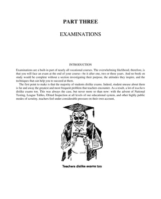 PART THREE
EXAMINATIONS
INTRODUCTION
Examinations are a built-in part of nearly all vocational courses. The overwhelming likelihood, therefore, is
that you will face an exam at the end of your course—be it after one, two or three years. And no book on
study would be complete without a section investigating their purpose, the attitudes they inspire, and the
techniques that can help you to succeed at them.
The first point to make is that the majority of students dislike exams. Indeed, student unease about them
is far and away the greatest and most frequent problem that teachers encounter. As a result, a lot of teachers
dislike exams too. This was always the case, but never more so than now: with the advent of National
Testing, League Tables, Ofsted Inspection at all levels of our educational system, and other highly public
modes of scrutiny, teachers feel under considerable pressure on their own account,
 
