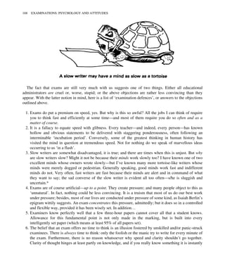 The fact that exams are still very much with us suggests one of two things. Either all educational
administrators are cruel or, worse, stupid; or the above objections are rather less convincing than they
appear. With the latter notion in mind, here is a list of ‘examination defences’, or answers to the objections
outlined above.
1. Exams do put a premium on speed, yes. But why is this so awful? All the jobs I can think of require
you to think fast and efficiently at some time—and most of them require you do so often and as a
matter of course.
2. It is a fallacy to equate speed with glibness. Every teacher—and indeed, every person—has known
hollow and obvious statements to be delivered with staggering ponderousness, often following an
interminable ‘incubation period’. Conversely, some of the greatest thinking in human history has
visited the mind in question at tremendous speed. Not for nothing do we speak of marvellous ideas
occurring to us ‘in a flash’.
3. Slow writers are somewhat disadvantaged, it is true; and there are times when this is unjust. But why
are slow writers slow? Might it not be because their minds work slowly too? I have known one of two
excellent minds whose owners wrote slowly—but I’ve known many more tortoise-like writers whose
minds were merely dogged or pedestrian. Generally speaking, good minds work fast and indifferent
minds do not. Very often, fast writers are fast because their minds are alert and in command of what
they want to say; the sad converse of the slow writer is evident all too often—s/he is sluggish and
uncertain.*
4. Exams are of course artificial—up to a point. They create pressure; and many people object to this as
‘unnatural’. In fact, nothing could be less convincing. It is a truism that most of us do our best work
under pressure; besides, most of our lives are conducted under pressure of some kind, as Isaiah Berlin’s
epigram wittily suggests. An exam concentrates this pressure, admittedly; but it does so in a controlled
and flexible way, provided it has been wisely set. In addition…
5. Examiners know perfectly well that a few three-hour papers cannot cover all that a student knows.
Allowance for this fundamental point is not only made in the marking, but is built into every
intelligently set paper (which means at least 95% of all papers set).
6. The belief that an exam offers no time to think is an illusion fostered by unskilled and/or panic-struck
examinees. There is always time to think: only the foolish or the manic try to write for every minute of
the exam. Furthermore, there is no reason whatsoever why speed and clarity shouldn’t go together.
Clarity of thought hinges at least partly on knowledge, and if you really know something it is instantly
168 EXAMINATIONS: PSYCHOLOGY AND ATTITUDES
 