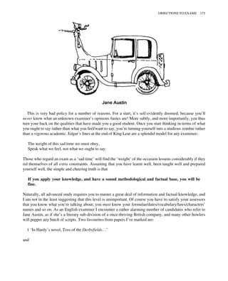 This is very bad policy for a number of reasons. For a start, it’s self-evidently doomed, because you’ll
never know what an unknown examiner’s opinions /tastes are! More subtly, and more importantly, you thus
turn your back on the qualities that have made you a good student. Once you start thinking in terms of what
you ought to say rather than what you feel/want to say, you’re turning yourself into a studious zombie rather
than a vigorous academic. Edgar’s lines at the end of King Lear are a splendid model for any examinee:
The weight of this sad time we must obey,
Speak what we feel, not what we ought to say.
Those who regard an exam as a ‘sad time’ will find the ‘weight’ of the occasion lessens considerably if they
rid themselves of all extra constraints. Assuming that you have learnt well, been taught well and prepared
yourself well, the simple and cheering truth is that
If you apply your knowledge, and have a sound methodological and factual base, you will be
fine.
Naturally, all advanced study requires you to master a great deal of information and factual knowledge, and
I am not in the least suggesting that this level is unimportant. Of course you have to satisfy your assessors
that you know what you’re talking about; you must know your formulae/dates/vocabulary/laws/characters’
names and so on. As an English examiner I encounter a rather alarming number of candidates who refer to
Jane Austin, as if she’s a literary sub-division of a once-thriving British company, and many other howlers
will pepper any batch of scripts. Two favourites from papers I’ve marked are:
1 ‘In Hardy’s novel, Toss of the Derbyfields…’
and
OBJECTIONS TO EXAMS 175
 