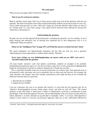 The exam paper
When you get your paper and/or instructions to open it:
Take it easy for at least two minutes.
Read it; and then read it again. Don’t try to frame answers right away: just let the questions sink into you
naturally. The brain will register most of the essential information without you having to push it in any way.
You’re under time-pressure, yes, but a 100 m.p.h. charge at it from the absolute outset makes no sense at
all. ‘Festina lente’ is a wise Latin saying:* your speed will be much the more efficient for having first
settled into a relaxed groove.
Understanding the questions
Be quite sure you’ve fully digested all the instructions—including the questions’ precise wording. As an (I
hope) amusing and instructive way of showing how important this is, how dangerously easy it is to
‘understand’ things too quickly’:
Please try the ‘Intelligence Test’ on page 237; you’ll find the answers overleaf, but don’t cheat!
The spoof intelligence test light-heartedly dramatizes the fact that any fool can read a question;
understanding its exact requirements is another matter entirely. Therefore:
Never start writing—or even thinking/planning—an answer until you are 100% sure you’ve
‘decoded’/understood the question.
All exam boards ‘advertise’ such vital matters—word-limits, numbers of examples to be included,
methodological instructions and so on—by the use of heavy type, but it is still a good idea to highlight them
further by circling them in red biro or whatever method you’ve found suits you best.
This is especially advisable in that not all crucial instructions are in heavy type. Take particular note of
all instructive verbs, and make sure you’re absolutely clear on what each one involves. For example, the
verbs ‘describe’ and ‘explain’ may seem virtually synonymous at first sight; but they are not. Consider the
difference between these two questions:
1. Describe the rise of Hitler.
2. Explain the rise of Hitler.
I am not a historian; but even to an amateur like myself, it is clear that the first question asks for an
‘objective’ historiographical account, listing stages, events, and what we will call ‘facts’. The second
question, on the other hand, is much more a matter of interpretation, involving a consideration of mass
psychology, of the emotional appeal of Fascism, and an understanding of the way mania can take hold of a
nation. Question 1, in short, demands an account that is essentially ‘public’ or external, while Question 2
requires a more intuitive or internal, psychological approach. They are, in fact, sufficiently different for
*Literally, ‘hurry slowly’. An English equivalent might be ‘more haste, less speed’.
IN THE EXAM HALL 189
 