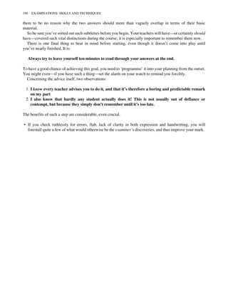 there to be no reason why the two answers should more than vaguely overlap in terms of their basic
material.
So be sure you’ve sorted out such subtleties before you begin. Your teachers will have—or certainly should
have—covered such vital distinctions during the course; it is especially important to remember them now.
There is one final thing to bear in mind before starting, even though it doesn’t come into play until
you’ve nearly finished. It is:
Always try to leave yourself ten minutes to read through your answers at the end.
To have a good chance of achieving this goal, you need to ‘programme’ it into your planning from the outset.
You might even—if you have such a thing—set the alarm on your watch to remind you forcibly.
Concerning the advice itself, two observations:
1. I know every teacher advises you to do it, and that it’s therefore a boring and predictable remark
on my part
2. I also know that hardly any student actually does it! This is not usually out of defiance or
contempt, but because they simply don’t remember until it’s too late.
The benefits of such a step are considerable, even crucial.
• If you check ruthlessly for errors, flab, lack of clarity in both expression and handwriting, you will
forestall quite a few of what would otherwise be the examiner’s discoveries, and thus improve your mark.
190 EXAMINATIONS: SKILLS AND TECHNIQUES
 