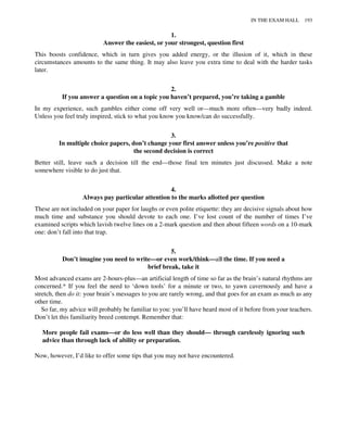 1.
Answer the easiest, or your strongest, question first
This boosts confidence, which in turn gives you added energy, or the illusion of it, which in these
circumstances amounts to the same thing. It may also leave you extra time to deal with the harder tasks
later.
2.
If you answer a question on a topic you haven’t prepared, you’re taking a gamble
In my experience, such gambles either come off very well or—much more often—very badly indeed.
Unless you feel truly inspired, stick to what you know you know/can do successfully.
3.
In multiple choice papers, don’t change your first answer unless you’re positive that
the second decision is correct
Better still, leave such a decision till the end—those final ten minutes just discussed. Make a note
somewhere visible to do just that.
4.
Always pay particular attention to the marks allotted per question
These are not included on your paper for laughs or even polite etiquette: they are decisive signals about how
much time and substance you should devote to each one. I’ve lost count of the number of times I’ve
examined scripts which lavish twelve lines on a 2-mark question and then about fifteen words on a 10-mark
one: don’t fall into that trap.
5.
Don’t imagine you need to write—or even work/think—all the time. If you need a
brief break, take it
Most advanced exams are 2-hours-plus—an artificial length of time so far as the brain’s natural rhythms are
concerned.* If you feel the need to ‘down tools’ for a minute or two, to yawn cavernously and have a
stretch, then do it: your brain’s messages to you are rarely wrong, and that goes for an exam as much as any
other time.
So far, my advice will probably be familiar to you: you’ll have heard most of it before from your teachers.
Don’t let this familiarity breed contempt. Remember that:
More people fail exams—or do less well than they should— through carelessly ignoring such
advice than through lack of ability or preparation.
Now, however, I’d like to offer some tips that you may not have encountered.
IN THE EXAM HALL 193
 