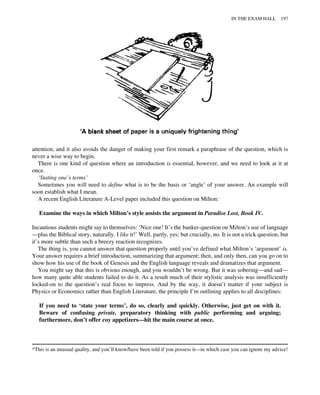 attention, and it also avoids the danger of making your first remark a paraphrase of the question, which is
never a wise way to begin.
There is one kind of question where an introduction is essential, however, and we need to look at it at
once.
‘Stating one’s terms’
Sometimes you will need to define what is to be the basis or ‘angle’ of your answer. An example will
soon establish what I mean.
A recent English Literature A-Level paper included this question on Milton:
Examine the ways in which Milton’s style assists the argument in Paradise Lost, Book IV.
Incautious students might say to themselves: ‘Nice one! It’s the banker-question on Milton’s use of language
—plus the Biblical story, naturally. I like it!’ Well, partly, yes; but crucially, no. It is not a trick question, but
it’s more subtle than such a breezy reaction recognizes.
The thing is, you cannot answer that question properly until you’ve defined what Milton’s ‘argument’ is.
Your answer requires a brief introduction, summarizing that argument; then, and only then, can you go on to
show how his use of the book of Genesis and the English language reveals and dramatizes that argument.
You might say that this is obvious enough, and you wouldn’t be wrong. But it was sobering—and sad—
how many quite able students failed to do it. As a result much of their stylistic analysis was insufficiently
locked-on to the question’s real focus to impress. And by the way, it doesn’t matter if your subject is
Physics or Economics rather than English Literature, the principle I’m outlining applies to all disciplines:
If you need to ‘state your terms’, do so, clearly and quickly. Otherwise, just get on with it.
Beware of confusing private, preparatory thinking with public performing and arguing;
furthermore, don’t offer coy appetizers—hit the main course at once.
*This is an unusual quality, and you’ll know/have been told if you possess it—in which case you can ignore my advice!
IN THE EXAM HALL 197
 