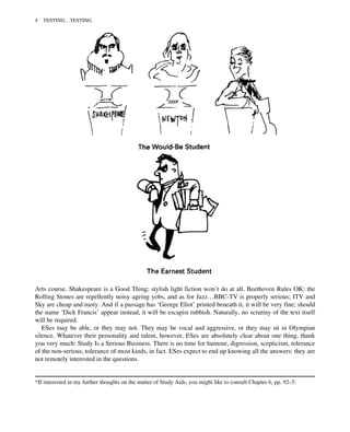 Arts course. Shakespeare is a Good Thing; stylish light fiction won’t do at all. Beethoven Rules OK; the
Rolling Stones are repellently noisy ageing yobs, and as for Jazz…BBC-TV is properly serious; ITV and
Sky are cheap and nasty. And if a passage has ‘George Eliot’ printed beneath it, it will be very fine; should
the name ‘Dick Francis’ appear instead, it will be escapist rubbish. Naturally, no scrutiny of the text itself
will be required.
ESes may be able, or they may not. They may be vocal and aggressive, or they may sit in Olympian
silence. Whatever their personality and talent, however, ESes are absolutely clear about one thing, thank
you very much: Study Is a Serious Business. There is no time for humour, digression, scepticism, tolerance
of the non-serious, tolerance of most kinds, in fact. ESes expect to end up knowing all the answers: they are
not remotely interested in the questions.
*If interested in my further thoughts on the matter of Study Aids, you might like to consult Chapter 6, pp. 92–5.
4 TESTING…TESTING
 