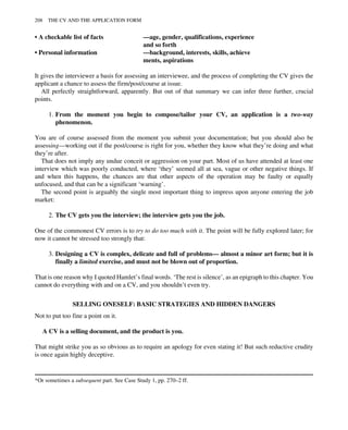 • A checkable list of facts —age, gender, qualifications, experience
and so forth
• Personal information —background, interests, skills, achieve
ments, aspirations
It gives the interviewer a basis for assessing an interviewee, and the process of completing the CV gives the
applicant a chance to assess the firm/post/course at issue.
All perfectly straightforward, apparently. But out of that summary we can infer three further, crucial
points.
1. From the moment you begin to compose/tailor your CV, an application is a two-way
phenomenon.
You are of course assessed from the moment you submit your documentation; but you should also be
assessing—working out if the post/course is right for you, whether they know what they’re doing and what
they’re after.
That does not imply any undue conceit or aggression on your part. Most of us have attended at least one
interview which was poorly conducted, where ‘they’ seemed all at sea, vague or other negative things. If
and when this happens, the chances are that other aspects of the operation may be faulty or equally
unfocused, and that can be a significant ‘warning’.
The second point is arguably the single most important thing to impress upon anyone entering the job
market:
2. The CV gets you the interview; the interview gets you the job.
One of the commonest CV errors is to try to do too much with it. The point will be fully explored later; for
now it cannot be stressed too strongly that:
3. Designing a CV is complex, delicate and full of problems— almost a minor art form; but it is
finally a limited exercise, and must not be blown out of proportion.
That is one reason why I quoted Hamlet’s final words. ‘The rest is silence’, as an epigraph to this chapter. You
cannot do everything with and on a CV, and you shouldn’t even try.
SELLING ONESELF: BASIC STRATEGIES AND HIDDEN DANGERS
Not to put too fine a point on it.
A CV is a selling document, and the product is you.
That might strike you as so obvious as to require an apology for even stating it! But such reductive crudity
is once again highly deceptive.
*Or sometimes a subsequent part. See Case Study 1, pp. 270–2 ff.
208 THE CV AND THE APPLICATION FORM
 
