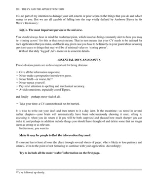 It is no part of my intention to damage your self-esteem or pour scorn on the things that you do and which
matter to you. But we are all capable of falling into the trap wittily defined by Ambrose Bierce in his
Devil’s Dictionary:
Self, n. The most important person in the universe.
You should always bear in mind the reader/recipient, which involves being constantly alert to how you may
be ‘coming across’ for this or that post/concern. That in turn means that your CV needs to be tailored for
each application that you make, and that in any given case you have to be fiercely on your guard about devoting
precious space to things that may well be of minimal value or ‘scoring power’.
With all that duly ‘logged’, let’s move on to concrete details.
ESSENTIAL DO’S AND DON’TS
These obvious points are no less important for being obvious:
• Give all the information requested.
• Never make a prospective interviewer guess.
• Never bluff—or worse, lie!*
• Never repeat yourself.
• Pay strict attention to spelling and mechanical accuracy.
• Avoid corrections; especially avoid Tippex.
and finally—perhaps most vital of all:
• Take your time: a CV cannot/should not be hurried.
It is wise to write out your draft and then return to it a day later. In the meantime—as noted in several
earlier chapters—your brain will automatically have been subconsciously chewing it over, sifting it,
assessing it; when you do return to it you will be both surprised and pleased how much sharper you can
make it, and perhaps in addition include things you should have thought of and delete some that no longer
seem as strong or as relevant.
Furthermore, you want to
Make it easy for people to find the information they need.
If someone has to hunt all over the place through several sheets of paper, s/he is likely to lose patience and
interest, even to the point of not bothering to continue with your application. Accordingly:
Try to include all the more ‘stable’ information on the first page.
*To be followed up shortly.
210 THE CV AND THE APPLICATION FORM
 