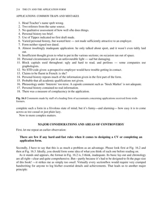 complete such a form in a frivolous state of mind, but it’s funny—and alarming— how easy it is to come
across as too casual or just plain lazy.
Now to more complex matters.
MAJOR CONSIDERATIONS AND AREAS OF CONTROVERSY
First, let me repeat an earlier observation:
There are few if any hard-and-fast rules when it comes to designing a CV or completing an
application form.
Secondly, I have to say that this is as much a problem as an advantage. Please look first at Fig. 16.2 and
then at Fig. 16.3. Ideally, you should form some idea of what you think of each one before reading on.
As it stands and appears, the format in Fig. 16.2 is, I think, inadequate. Its basic lay-out and chronology
are all right—clear and quite comprehensive. But—partly because it’s had to be designed to fit the page-size
of this book! —it strikes me as simply too small. Virtually every section/box would require very cramped
handwriting for anyone to log his/her essential details and achievements. That leads us to another major
principle:
APPLICATIONS: COMMON TRAPS AND MISTAKES
1. Head Teacher’s name spelt wrong.
2. Two referees from the same source.
3. No qualitative assessment of how well s/he does things.
4. Personal history too brief.
5. Use of Tippex indicated no first draft made.
6. Varied personal history, but wasted here — not made sufficiently attractive to an employer.
7. Form neither signed nor dated.
8. Almost insultingly inadequate application: he only talked about sport, and it wasn’t even tidily laid
out.
9. Insufficient thought given to what to put in the various sections; on occasion ran out of space.
10. Personal circumstances put in an unfavourable light — sad but damaging.
11. Block capitals used throughout: ugly and hard to read, and perilous — some companies use
graphologists.
12. No STD code given: a prospective employer would have trouble getting in contact.
13. Claims to be fluent in French: is she?
14. Personal history repeats much of the information given in the first part of the form.
15. Probable that all academic qualifications not given.
16. Phraseology under ‘Interests’ too terse. A capsule comment such as ‘Stock Market’ is not adequate.
17. Personal history contained no real information.
18. There was a measure of complacency in the application.
Fig. 16.1 Comments made by staff of a leading firm of accountants concerning applications received from sixth-
formers.
214 THE CV AND THE APPLICATION FORM
 