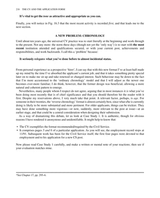 It’s vital to get the tone as attractive and appropriate as you can.
Finally, you will notice in Fig. 16.3 that the most recent activity is recorded first, and that leads me to the
next section.
A NEW PROBLEM: CHRONOLOGY
Until about ten years ago, the universal CV practice was to start literally at the beginning and work through
to the present. Not any more: the norm these days (though not yet the ‘only way’) is to start with the most
recent institution attended and qualifications secured, or with your current post, achievements and
responsibilities, and work backwards. I call this a ‘problem’ because:
It seriously relegates what you’ve done before to almost incidental status.
From personal experience as a prospective ‘hirer’, I can say that with this new format I’ve at least half made
up my mind by the time I’ve absorbed the applicant’s current job, and that it takes something pretty special
later on to make me sit up and take renewed or changed interest. Such behaviour may be down to the fact
that I’m more accustomed to the ‘ordinary chronology’ model and that I will adjust as the newer one
becomes ever-more familiar; I do think, however, that the former design was beneficial, allowing a more
natural and coherent pattern to emerge.
Nevertheless, many people whom I respect do not agree, arguing that in most instances it is what you’ve
been doing most recently that is of chief significance and that you should therefore hit the reader with it
first. Despite my reservations above, I very much take that point. A relevant factor, perhaps, is age. For
someone in their twenties, the ‘reverse chronology’ format is almost certainly best, since what s/he is currently
doing is likely to be more substantial and more pertinent. For older applicants, things can be trickier. They
may have done something more vigorous—or now, suddenly, more relevant to the post at issue—at an
earlier stage, and that could be a central consideration when designing their submission.
As a way of dramatizing this debate, let us look at Case Study 1. It is authentic, though for obvious
reasons I have rendered it anonymous and unidentifiable. It might help to know that:
• The CV exemplifies the format recommended/required by the Civil Service.
• It comprises pages 5 and 6 of a particular application. As you will see, the employment record stops at
11/91. Subsequent work has been for the Civil Service itself; the first four pages were devoted to that
employment and to his application for a new CS post.
Now please read Case Study 1 carefully, and make a written or mental note of your reactions; then see if
your evaluation matches mine.
*See Chapter 17, pp. 295–6.
218 THE CV AND THE APPLICATION FORM
 