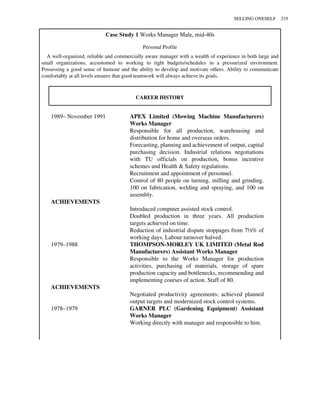 Case Study 1 Works Manager Male, mid-40s
Personal Profile
A well-organized, reliable and commercially aware manager with a wealth of experience in both large and
small organizations, accustomed to working to tight budgets/schedules in a pressurized environment.
Possessing a good sense of humour and the ability to develop and motivate others. Ability to communicate
comfortably at all levels ensures that good teamwork will always achieve its goals.
CAREER HISTORY
1989– November 1991 APEX Limited (Mowing Machine Manufacturers)
Works Manager
Responsible for all production, warehousing and
distribution for home and overseas orders.
Forecasting, planning and achievement of output, capital
purchasing decision. Industrial relations negotiations
with TU officials on production, bonus incentive
schemes and Health & Safety regulations.
Recruitment and appointment of personnel.
Control of 80 people on turning, milling and grinding.
100 on fabrication, welding and spraying, and 100 on
assembly.
ACHIEVEMENTS
Introduced computer assisted stock control.
Doubled production in three years. All production
targets achieved on time.
Reduction of industrial dispute stoppages from 7½% of
working days. Labour turnover halved.
1979–1988 THOMPSON-MORLEY UK LIMITED (Metal Rod
Manufacturers) Assistant Works Manager
Responsible to the Works Manager for production
activities, purchasing of materials, storage of spare
production capacity and bottlenecks, recommending and
implementing courses of action. Staff of 80.
ACHIEVEMENTS
Negotiated productivity agreements; achieved planned
output targets and modernized stock control systems.
1978–1979 GARNER PLC (Gardening Equipment) Assistant
Works Manager
Working directly with manager and responsible to him.
SELLING ONESELF 219
 