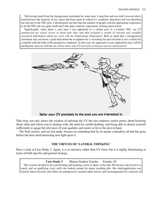 ‘Not having heard from the management consultant for some time, I rang him and was told I was not short-
listed because the majority of my career had been spent in school (i.e. academic education) and was therefore
not relevant to the TEC post. I should point out here that the number of people with the appropriate experience
to do the TEC job was quite small and I thus had a realistic expectation of being interviewed.
‘Significantly, when about a year later I was appointed to a similar post in a London TEC, my CV
summarized my school career in about four lines and then included a wealth of relevant and carefully
structured information about my work with the Employment Department. Bear in mind that a management
consultant may not know a great deal about the occupation he is recruiting for and will tend to use a check-list
compiled with the help of the prospective employer. In that case, his approach to your application may well be
mechanistic and you will thus do well to tailor your CV precisely to the post you are interested in.’
That story not only shows the wisdom of tailoring the CV but also endorses earlier points about knowing
about what and whom you’re dealing with, the need for careful drafting, and being able to detach yourself
sufficiently to gauge the relevance of your qualities and career so far to the post in hand.
The final section, and our last study, focuses on something that by no means contradicts all that has gone
before but does shed interesting new light upon it.
THE VIRTUES OF ‘LATERAL THINKING’
Have a look at Case Study 3. Again, it is in narrative rather than CV form, but it is highly illuminating in
terms of both specific and general strategy.
Case Study 3 Mature Student Teacher Female, 30
This woman decided to do a performing and teaching course in dance in her late 20s because she loved it so
much, and on qualifying (very well) she looked around for dance teaching jobs. Her draft-application was
entirely dance-focused, and while not unimpressive seemed rather narrow and inconsequential for someone of
SELLING ONESELF 223
 
