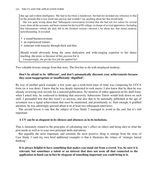 that age and evident intelligence. She had in fact been a hairdresser, but had not included any reference to that
on the grounds that it was irrelevant anyway and wouldn’t say anything about her that would help.
She was quite wrong about that! Subsequent conversation revealed that she had run two salons for several
years, done all the accounts, and been a trainer for the local FE college, in charge of several apprentices. Including
that information—which she duly did in the finished version—showed a lot about her, that initial modesty
notwithstanding. It revealed:
• a sound businesswoman;
• an experienced trainer;
• someone with tenacity through thick and thin.
Should would obviously bring the same dedication and wide-ranging expertise to her dance
teaching, the more so because of her passion for it.
Unsurprisingly, she got the first job she applied for!
Two valuable lessons emerge from that story. The first has to do with misplaced modesty:
Don’t be afraid to be ‘different’, and don’t automatically discount your achievements because
they seem inappropriate or insufficiently ‘dignified’.
By way of another quick example: a few years ago a sixth-form tutee of mine was composing his UCCA
form (as it was then). I knew that he was deeply interested in rock music; I also knew that by then he was
already reviewing rock records for a national publication. No mention of either appeared on his draft form:
when I asked why, he confessed to thinking that university Admissions Tutors would look down on such
stuff. I persuaded him that this wasn’t so anyway, and also that to be nationally published at the age of
seventeen was a signal achievement that must be mentioned, and prominently so. Sure enough, it grabbed
attention: he was admiringly quizzed about it on at least two subsequent interviews.
The second lesson is one that the subject of Case Study 3 managed to avoid in the end, but it’s still
important:
A CV can be as eloquent in its silences and absences as in its inclusions.
That is intimately related to the principles of calculating one’s effect on others and being alert to what the
post needs as well as to your own principal skills and talents.
But arguably the most important, and certainly the most positive, thing to emerge from the story of
Case Study 3 (and my own brief additional example) is that it illustrates the virtues of ‘strategic lateral
thinking’:
It is always helpful to have something that makes you stand out from a crowd. Yes, be sure it is
relevant; but sometimes a talent or an interest that does not seem all that connected to the
application in hand can in fact be eloquent of something important you could bring to it.
224 THE CV AND THE APPLICATION FORM
 