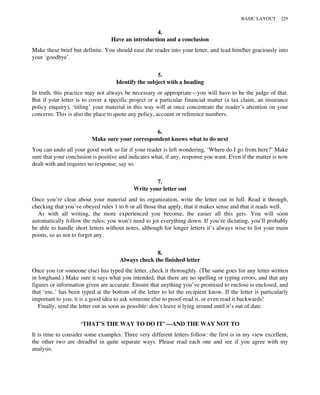 4.
Have an introduction and a conclusion
Make these brief but definite. You should ease the reader into your letter, and lead him/her graciously into
your ‘goodbye’.
5.
Identify the subject with a heading
In truth, this practice may not always be necessary or appropriate—you will have to be the judge of that.
But if your letter is to cover a specific project or a particular financial matter (a tax claim, an insurance
policy enquiry), ‘titling’ your material in this way will at once concentrate the reader’s attention on your
concerns. This is also the place to quote any policy, account or reference numbers.
6.
Make sure your correspondent knows what to do next
You can undo all your good work so far if your reader is left wondering, ‘Where do I go from here?’ Make
sure that your conclusion is positive and indicates what, if any, response you want. Even if the matter is now
dealt with and requires no response, say so.
7.
Write your letter out
Once you’re clear about your material and its organization, write the letter out in full. Read it through,
checking that you’ve obeyed rules 1 to 6 or all those that apply, that it makes sense and that it reads well.
As with all writing, the more experienced you become, the easier all this gets. You will soon
automatically follow the rules; you won’t need to jot everything down. If you’re dictating, you’ll probably
be able to handle short letters without notes, although for longer letters it’s always wise to list your main
points, so as not to forget any.
8.
Always check the finished letter
Once you (or someone else) has typed the letter, check it thoroughly. (The same goes for any letter written
in longhand.) Make sure it says what you intended, that there are no spelling or typing errors, and that any
figures or information given are accurate. Ensure that anything you’ve promised to enclose is enclosed, and
that ‘enc.’ has been typed at the bottom of the letter to let the recipient know. If the letter is particularly
important to you, it is a good idea to ask someone else to proof-read it, or even read it backwards!
Finally, send the letter out as soon as possible: don’t leave it lying around until it’s out of date.
‘THAT’S THE WAY TO DO IT’ —AND THE WAY NOT TO
It is time to consider some examples. Three very different letters follow: the first is in my view excellent,
the other two are dreadful in quite separate ways. Please read each one and see if you agree with my
analysis.
BASIC LAYOUT 229
 