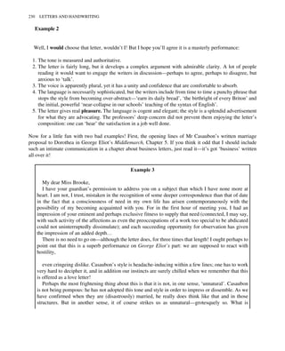 Example 2
Well, I would choose that letter, wouldn’t I! But I hope you’ll agree it is a masterly performance:
1. The tone is measured and authoritative.
2. The letter is fairly long, but it develops a complex argument with admirable clarity. A lot of people
reading it would want to engage the writers in discussion—perhaps to agree, perhaps to disagree, but
anxious to ‘talk’.
3. The voice is apparently plural, yet it has a unity and confidence that are comfortable to absorb.
4. The language is necessarily sophisticated, but the writers include from time to time a punchy phrase that
stops the style from becoming over-abstract—‘earn its daily bread’, ‘the birthright of every Briton’ and
the initial, powerful ‘near-collapse in our schools’ teaching of the syntax of English’.
5. The letter gives real pleasure. The language is cogent and elegant; the style is a splendid advertisement
for what they are advocating. The professors’ deep concern did not prevent them enjoying the letter’s
composition: one can ‘hear’ the satisfaction in a job well done.
Now for a little fun with two bad examples! First, the opening lines of Mr Casaubon’s written marriage
proposal to Dorothea in George Eliot’s Middlemarch, Chapter 5. If you think it odd that I should include
such an intimate communication in a chapter about business letters, just read it—it’s got ‘business’ written
all over it!
Example 3
My dear Miss Brooke,
I have your guardian’s permission to address you on a subject than which I have none more at
heart. I am not, I trust, mistaken in the recognition of some deeper correspondence than that of date
in the fact that a consciousness of need in my own life has arisen contemporaneously with the
possibility of my becoming acquainted with you. For in the first hour of meeting you, I had an
impression of your eminent and perhaps exclusive fitness to supply that need (connected, I may say,
with such activity of the affections as even the preoccupations of a work too special to be abdicated
could not uninterruptedly dissimulate); and each succeeding opportunity for observation has given
the impression of an added depth…
There is no need to go on—although the letter does, for three times that length! I ought perhaps to
point out that this is a superb performance on George Eliot’s part: we are supposed to react with
hostility,
even cringeing dislike. Casaubon’s style is headache-inducing within a few lines; one has to work
very hard to decipher it, and in addition our instincts are surely chilled when we remember that this
is offered as a love letter!
Perhaps the most frightening thing about this is that it is not, in one sense, ‘unnatural’. Casaubon
is not being pompous: he has not adopted this tone and style in order to impress or dissemble. As we
have confirmed when they are (disastrously) married, he really does think like that and in those
structures. But in another sense, it of course strikes us as unnatural—grotesquely so. What is
230 LETTERS AND HANDWRITING
 