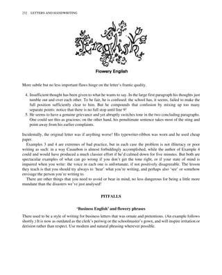 More subtle but no less important flaws hinge on the letter’s frantic quality.
4. Insufficient thought has been given to what he wants to say. In the large first paragraph his thoughts just
tumble out and over each other. To be fair, he is confused: the school has, it seems, failed to make the
full position sufficiently clear to him. But he compounds that confusion by mixing up too many
separate points: notice that there is no full stop until line 9!
5. He seems to have a genuine grievance and yet abruptly switches tone in the two concluding paragraphs.
One could see this as gracious; on the other hand, his penultimate sentence takes most of the sting and
point away from his earlier complaints.
Incidentally, the original letter was if anything worse! His typewriter-ribbon was worn and he used cheap
paper.
Examples 3 and 4 are extremes of bad practice, but in each case the problem is not illiteracy or poor
writing as such: in a way Casaubon is almost forbiddingly accomplished, while the author of Example 4
could and would have produced a much classier effort if he’d calmed down for five minutes. But both are
spectacular examples of what can go wrong if you don’t get the tone right, or if your state of mind is
impaired when you write: the voice in each one is unfortunate, if not positively disagreeable. The lesson
they teach is that you should try always to ‘hear’ what you’re writing, and perhaps also ‘see’ or somehow
envisage the person you’re writing to.
There are other things that you need to avoid or bear in mind, no less dangerous for being a little more
mundane than the disasters we’ve just analysed!
PITFALLS
‘Business English’ and flowery phrases
There used to be a style of writing for business letters that was ornate and pretentious. (An example follows
shortly.) It is now as outdated as the clerk’s periwig or the schoolmaster’s gown, and will inspire irritation or
derision rather than respect. Use modern and natural phrasing wherever possible.
232 LETTERS AND HANDWRITING
 