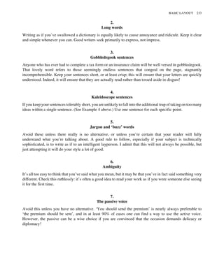 2.
Long words
Writing as if you’ve swallowed a dictionary is equally likely to cause annoyance and ridicule. Keep it clear
and simple whenever you can. Good writers seek primarily to express, not impress.
3.
Gobbledegook sentences
Anyone who has ever had to complete a tax form or an insurance claim will be well versed in gobbledegook.
That lovely word refers to those seemingly endless sentences that congeal on the page, stagnantly
incomprehensible. Keep your sentences short, or at least crisp; this will ensure that your letters are quickly
understood. Indeed, it will ensure that they are actually read rather than tossed aside in disgust!
4.
Kaleidoscope sentences
If you keep your sentences tolerably short, you are unlikely to fall into the additional trap of taking on too many
ideas within a single sentence. (See Example 4 above.) Use one sentence for each specific point.
5.
Jargon and ‘buzz’ words
Avoid these unless there really is no alternative, or unless you’re certain that your reader will fully
understand what you’re talking about. A good rule to follow, especially if your subject is technically
sophisticated, is to write as if to an intelligent layperson. I admit that this will not always be possible, but
just attempting it will do your style a lot of good.
6.
Ambiguity
It’s all too easy to think that you’ve said what you mean, but it may be that you’ve in fact said something very
different. Check this ruthlessly: it’s often a good idea to read your work as if you were someone else seeing
it for the first time.
7.
The passive voice
Avoid this unless you have no alternative. ‘You should send the premium’ is nearly always preferable to
‘the premium should be sent’, and in at least 90% of cases one can find a way to use the active voice.
However, the passive can be a wise choice if you are convinced that the occasion demands delicacy or
diplomacy!
BASIC LAYOUT 233
 