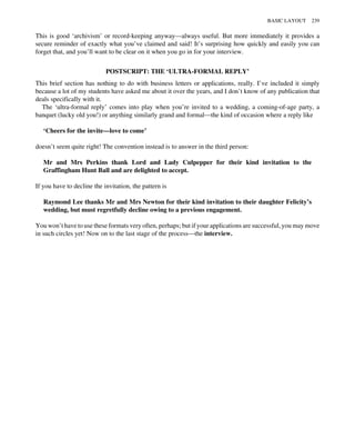 This is good ‘archivism’ or record-keeping anyway—always useful. But more immediately it provides a
secure reminder of exactly what you’ve claimed and said! It’s surprising how quickly and easily you can
forget that, and you’ll want to be clear on it when you go in for your interview.
POSTSCRIPT: THE ‘ULTRA-FORMAL REPLY’
This brief section has nothing to do with business letters or applications, really. I’ve included it simply
because a lot of my students have asked me about it over the years, and I don’t know of any publication that
deals specifically with it.
The ‘ultra-formal reply’ comes into play when you’re invited to a wedding, a coming-of-age party, a
banquet (lucky old you!) or anything similarly grand and formal—the kind of occasion where a reply like
‘Cheers for the invite—love to come’
doesn’t seem quite right! The convention instead is to answer in the third person:
Mr and Mrs Perkins thank Lord and Lady Culpepper for their kind invitation to the
Graffingham Hunt Ball and are delighted to accept.
If you have to decline the invitation, the pattern is
Raymond Lee thanks Mr and Mrs Newton for their kind invitation to their daughter Felicity’s
wedding, but must regretfully decline owing to a previous engagement.
You won’t have to use these formats very often, perhaps; but if your applications are successful, you may move
in such circles yet! Now on to the last stage of the process—the interview.
BASIC LAYOUT 239
 