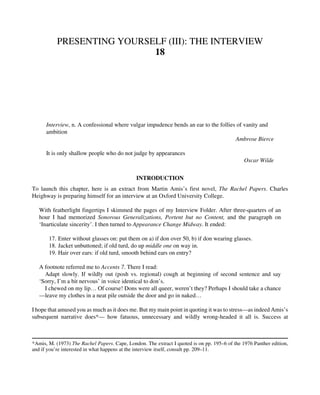 PRESENTING YOURSELF (III): THE INTERVIEW
18
Interview, n. A confessional where vulgar impudence bends an ear to the follies of vanity and
ambition
Ambrose Bierce
It is only shallow people who do not judge by appearances
Oscar Wilde
INTRODUCTION
To launch this chapter, here is an extract from Martin Amis’s first novel, The Rachel Papers. Charles
Heighway is preparing himself for an interview at an Oxford University College.
With featherlight fingertips I skimmed the pages of my Interview Folder. After three-quarters of an
hour I had memorized Sonorous Generalizations, Portent but no Content, and the paragraph on
‘Inarticulate sincerity’. I then turned to Appearance Change Midway. It ended:
17. Enter without glasses on: put them on a) if don over 50, b) if don wearing glasses.
18. Jacket unbuttoned; if old turd, do up middle one on way in.
19. Hair over ears: if old turd, smooth behind ears on entry?
A footnote referred me to Accents 7. There I read:
Adapt slowly. If wildly out (posh vs. regional) cough at beginning of second sentence and say
‘Sorry, I’m a bit nervous’ in voice identical to don’s.
I chewed on my lip… Of course! Dons were all queer, weren’t they? Perhaps I should take a chance
—leave my clothes in a neat pile outside the door and go in naked…
I hope that amused you as much as it does me. But my main point in quoting it was to stress—as indeed Amis’s
subsequent narrative does*— how fatuous, unnecessary and wildly wrong-headed it all is. Success at
*Amis, M. (1973) The Rachel Papers. Cape, London. The extract I quoted is on pp. 195–6 of the 1976 Panther edition,
and if you’re interested in what happens at the interview itself, consult pp. 209–11.
 
