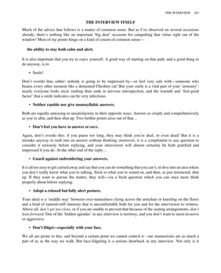 THE INTERVIEW ITSELF
Much of the advice that follows is a matter of common sense. But as I’ve observed on several occasions
already, there’s nothing like an important ‘big deal’ occasion for catapulting that virtue right out of the
window! Most of my points hinge on a kind of cousin of common sense—
the ability to stay both calm and alert.
It is also important that you try to enjoy yourself. A good way of starting on that path, and a good thing to
do anyway, is to
• Smile!
Don’t overdo that, either: nobody is going to be impressed by—or feel very safe with—someone who
beams every other moment like a demented Cheshire cat! But your smile is a vital part of your ‘armoury’:
nearly everyone looks nicer smiling than sunk in nervous introspection, and the warmth and ‘feel-good
factor’ that a smile indicates can be very infectious.
• Neither ramble nor give monosyllabic answers.
Both are equally annoying or unsatisfactory in their opposite ways. Answer as crisply and comprehensively
as you’re able, and then shut up. Two further points arise out of that…
• Don’t feel you have to answer at once.
Again, don’t overdo this: if you pause too long, they may think you’re deaf, or even dead! But it is a
mistake anyway to rush into an answer without thinking; moreover, it is a compliment to any question to
consider it seriously before replying, and your interviewer will almost certainly be both gratified and
impressed if you do. At the other end of the reply…
• Guard against embroidering your answers.
It is all too easy to get carried away and say that you can do something that you can’t, or dive into an area where
you don’t really know what you’re talking. Stick to what you’re sound on, and then, as just instructed, shut
up. If they want to pursue the matter, they will—via a fresh question which you can once more think
properly about before replying.
• Adopt a relaxed but fully alert posture.
Your ideal is a ‘middle way’ between over-naturalness (lying across the armchair or kneeling on the floor)
and a kind of ramrod-stiff intensity that is uncomfortable both for you and for the interviewer to witness.
Above all, don’t get too close, or if you are unable to prevent that because of the seating arrangements, don’t
lean forward. One of the ‘hidden agendas’ in any interview is territory, and you don’t want to seem invasive
or aggressive.
• Don’t fidget—especially with your face.
We all are prone to this, and beyond a certain point we cannot control it - our mannerisms are as much a
part of us as the way we walk. But face-fidgeting is a serious drawback in any interview. Not only is it
THE INTERVIEW 243
 