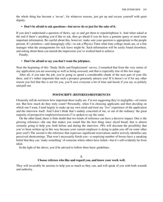the whole thing has become a ‘no-no’, for whatever reasons, just get up and excuse yourself with quiet
dignity.
• Don’t be afraid to ask questions—but never do so just for the sake of it.
If you don’t understand a question of theirs, say so and get them to repeat/rephrase it. And when asked at
the end if there’s anything you’d like to ask, then go ahead if you do have a genuine query or need some
important information. Be careful about this, however: make sure your question is appropriate to the people
present. It’s pointless—and damagingly silly—to ask a Physics Tutor what time college meals are, or a line
manager what the arrangements for sick leave might be. Such information will be easily found elsewhere,
and asking about them can tarnish the impression you’ve worked hard to achieve.
Finally:
• Don’t be afraid to say you don’t want the job/place.
Near the beginning of this ‘Study Skills and Employment’ survey, I remarked that from the very outset of
any application you are assessing as well as being assessed, and that is especially true of this last stage.
After all, if you take the job, you’re going to spend a considerable chunk of the next part of your life
there, and it’s rather important that such a prospect genuinely attracts you! If it doesn’t or if for any other
reason you feel that this is not for you, you’ll save everyone a lot of time and hassle if you say so politely
and pull out.
POSTSCRIPT: REFEREES/REFERENCES
I honestly still do not know how important these really are. I’m not suggesting they’re negligible—of course
not. But how much do they truly count? Personally, when I’m choosing applicants and then deciding on
which one I want, I tend largely to make up my own mind and trust my ‘live’ experience of the application
and the interview itself. And I don’t think that’s unduly conceited of me, or out of the ordinary: the great
majority of prospective employers/assessors I’ve spoken to say the same.
On the other hand, there is little doubt that two kinds of reference can have a decisive impact. One is the
glowing reference—the one that makes you sound like the best thing since sliced bread: that is almost
certainly going to help you, both before and during the interview. (We will discount the possibility that
you’ve been written up in this way because your current employer is dying to palm you off on some other
poor soul!) The second is the reference that expresses significant reservations and/or actively identifies any
perceived shortcomings. That won’t necessarily finish you—a surprising number of bosses have a sneaking
belief that they can ‘make something’ of someone where others have failed—but it’s self-evidently far from
ideal.
In the light of the above, you’d be advised to follow three basic guidelines.
1.
Choose referees who like and regard you, and know your work well.
They will invariably be anxious to help you as much as they can, and will speak of you with both warmth
and authority.
THE INTERVIEW 245
 