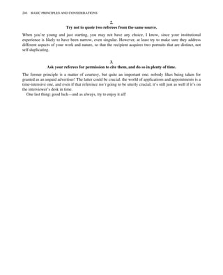 2.
Try not to quote two referees from the same source.
When you’re young and just starting, you may not have any choice, I know, since your institutional
experience is likely to have been narrow, even singular. However, at least try to make sure they address
different aspects of your work and nature, so that the recipient acquires two portraits that are distinct, not
self-duplicating.
3.
Ask your referees for permission to cite them, and do so in plenty of time.
The former principle is a matter of courtesy, but quite an important one: nobody likes being taken for
granted as an unpaid advertiser! The latter could be crucial: the world of applications and appointments is a
time-intensive one, and even if that reference isn’t going to be utterly crucial, it’s still just as well if it’s on
the interviewer’s desk in time.
One last thing: good luck—and as always, try to enjoy it all!
246 BASIC PRINCIPLES AND CONSIDERATIONS
 