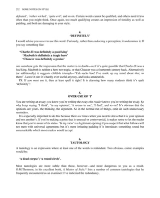 defeated’, ‘rather wicked’, ‘quite evil’, and so on. Certain words cannot be qualified, and others need it less
often than you might think. Once again, too much qualifying creates an impression of timidity as well as
padding, and both are damaging to your style.
4.
‘DEFINITELY’
I would advise you never to use this word. Curiously, rather than endorsing a perception, it undermines it. If
you say something like:
‘Charles II was definitely a good king’
‘Macbeth is definitely a tragic hero’
‘Chaucer was definitely a genius’
one somehow gets the impression that the matter is in doubt—as if it’s quite possible that Charles II was a
bad king, Macbeth is neither a hero nor tragic, or that Chaucer was a fourteenth-century hack. Alternatively
(or additionally) it suggests childish triumph—‘Yah sucks boo! I’ve made up my mind about that, so
there!’. Leave it out: it’s hardly ever useful anyway, and looks amateurish.
PS. If you must use it, then at least spell it right! It is alarming how many students think it’s spelt
‘definitely’!
5.
OVER-USE OF ‘I’
You are writing an essay; you know you’re writing the essay; the reader knows you’re writing the essay. So
why keep saying ‘I think’, ‘in my opinion’, ‘it seems to me’, ‘I find’, and so on? It’s obvious that the
opinions are yours, the thinking, the argument. So in the normal run of things, omit all such unnecessary
reminders.
It is especially important to do this because there are times when you need to stress that it is your opinion
and not another’s. If you’re making a point that is unusual or controversial, it makes sense to let the reader
know that you’re aware of its status. ‘In my view’ is a legitimate opening if you suspect that what follows will
not meet with universal agreement; but it’s mere irritating padding if it introduces something sound but
unremarkable which most readers would accept.
6.
TAUTOLOGY
A tautology is an expression where at least one of the words is redundant. Two obvious, comic examples
would be:
‘a dead corpse’; ‘a round circle’.
Most tautologies are more subtle than those, however—and more dangerous to you as a result.
O.M.Thomson, in his excellent book, A Matter of Style,* lists a number of common tautologies that he
frequently encountered as an examiner: I’ve italicized the redundancy.
252 SOME NOTES ON STYLE
 