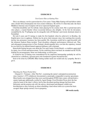 21 words
EXERCISE D
Test Career Dies as Gatting Flies
This is an obituary: not for a person but for a Test career. Today Mike Gatting will lead fellow-rebels
onto a South Africa-bound plane into Test cricket wilderness. He will be 41 when that ends: the finest
Middlesex batsman since Compton will never represent England again.
I find that dreadfully sad. For nobody values playing for his country more. He is a proud man and a
class player, a master-butcher whose occasional delicacy also delights. At his best he devastates,
exemplified by the 79 pillaging runs he enragedly took off Pakistan’s previously dominant attack in
Faisalabad.
He took 6 years and 52 innings to make his first hundred; when he achieved it in Bombay, the
English press rose in applause. Seldom has he given short measure since; but watching him recently
decline into premature weariness has been painful. His Australian zenith led to rapid downfall with
the infamous Sankoor Rana incident. Team discipline collapsed; performances followed suit. That,
and subsequent transgressions in New Zealand, should arguably have cost him the captaincy; instead
he was fired for his tabloid-fanned supposed dalliance with a barmaid.
Henceforth Gatting became sour about the Test and County Cricket Board—a condition aggravated
by injury, loss of form and bereavement. Yet he could have been won back: he sounded out the TCCB,
looking for encouragement. None was forthcoming, so off he goes.
It would be nice if Gatting were remembered for his imperious batsmanship; probably he will be
chronicled as a rebellious, ignorant pawn who foundered in games beyond his ken.
Soon to be richer by £200,000, Mike Gatting neither needs nor would seek my sympathy. But he’s
got it.
278 words
EXERCISE E
Watching the Planet Peeled Alive
Channel 4’s ‘Vietnam—After The Fire’, examining the nation’s attempted reconstruction
since America’s 1975 withdrawal, documented a catastrophe comparable to nuclear apocalypse.
More bombs were dropped here than were used throughout WWII; their craters still perforate a
satanic landscape additionally ossified by Agent Orange. Even President Nixon drew the line
when he learnt of the latter’s effects; but by then the planet-peeling damage had been done.
Deformity and devastation rule still; the natives, deracinated and plagued, exhibit stoic
bewilderment as they forlornly go about rebuilding a land whose entire eco-system has been
savaged. Hope springs eternal, even in purgatory.
100 words exactly
260 ANSWERS TO PRÉCIS EXERCISES
 
