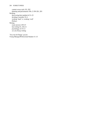 content versus style 191, 203
planning and presentation 190,–2 199–201, 203
Working
discovering best method of 21–23
dividing it sensibly 32–4
working ‘hard’ vs. working ‘well’
Preface;
Writing
exam answers 239–47
fast writing 91, 210–11
psychology of 131–2
see also Essay writing
‘You Are In Charge’ passim
Young Manager/Professional Student 11–13
268 SUBJECT INDEX
 