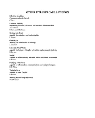 OTHER TITLES FROM E & FN SPON
Effective Speaking
Communicating in Speech
C.Turk
Effective Writing
Improving scientific, technical and business communication
2nd Edition
C.Turk and J.Kirkman
Getting into Print
A guide for scientists and technologists
P.Sprent
Good Style
Writing for science and technology
J.Kirkman
Scientists Must Write
A guide for better writing for scientists, engineers and students
R.Barrass
Study!
A guide to effective study, revision and examination techniques
R.Barrass
Studying for Science
A guide to information, communication and study techniques
E.B.White
Write in Style
A guide to good English
R.Palmer
Writing Successfully in Science
M.O’Connor
 