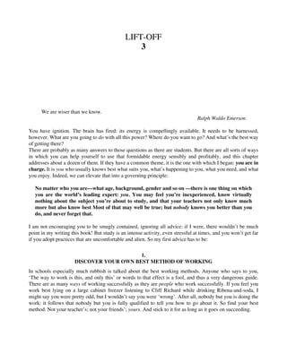 LIFT-OFF
3
We are wiser than we know.
Ralph Waldo Emerson
You have ignition. The brain has fired: its energy is compellingly available. It needs to be harnessed,
however. What are you going to do with all this power? Where do you want to go? And what’s the best way
of getting there?
There are probably as many answers to those questions as there are students. But there are all sorts of ways
in which you can help yourself to use that formidable energy sensibly and profitably, and this chapter
addresses about a dozen of them. If they have a common theme, it is the one with which I began: you are in
charge. It is you who usually knows best what suits you, what’s happening to you, what you need, and what
you enjoy. Indeed, we can elevate that into a governìng principle:
No matter who you are—what age, background, gender and so on —there is one thing on which
you are the world’s leading expert: you. You may feel you’re inexperienced, know virtually
nothing about the subject you’re about to study, and that your teachers not only know much
more but also know best Most of that may well be true; but nobody knows you better than you
do, and never forget that.
I am not encouraging you to be smugly contained, ignoring all advice: if I were, there wouldn’t be much
point in my writing this book! But study is an intense activity, even stressful at times, and you won’t get far
if you adopt practices that are uncomfortable and alien. So my first advice has to be:
1.
DISCOVER YOUR OWN BEST METHOD OF WORKING
In schools especially much rubbish is talked about the best working methods. Anyone who says to you,
‘The way to work is this, and only this’ or words to that effect is a fool, and thus a very dangerous guide.
There are as many ways of working successfully as they are people who work successfully. If you feel you
work best lying on a large cabinet freezer listening to Cliff Richard while drinking Ribena-and-soda, I
might say you were pretty odd, but I wouldn’t say you were ‘wrong’. After all, nobody but you is doing the
work: it follows that nobody but you is fully qualified to tell you how to go about it. So find your best
method. Not your teacher’s; not your friends’; yours. And stick to it for as long as it goes on succeeding.
 