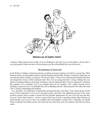 ‘working’. Many parents insist on this, or try to, thinking it’s the only way you can improve. In fact, this is
very poor practice which not only will not advance you but will probably drive you backwards.
The limitations of ‘hard work’
In the Preface I implied a distinction between working hard and working well which is crucial here. Most
Western nations are thoroughly familiar with the Protestant Work Ethic. Indeed, I sometimes think that our
own time has taken it further, creating an ‘Overwork Culture’: I know of no educational institution that does
not trumpet the virtues of effort and hard work. Now, I’m not saying that this is wrong. Nobody has ever
achieved anything without a great deal of industry, and any approach that is lazy or amateurish is doomed.
But quantity isn’t everything, and if you imagine that you are working ‘well’ simply because you’re
spending a long time on it, it is probable that you’re deluding yourself. And any parent who takes the same
view is merely compounding the problem.
It is, naturally, very difficult to countermand such parental ideas and orders. Your whole family will be
aware of how important it is for you to get good results, and there’s the additional pressure of the many
sacrifices parents make in order to ensure the best possible opportunities for you. Even the fact that they
love you—hence their concern— can be a source of pressure as well as warming comfort. But at bottom, as
noted already, you’ve got to trust your methods and work-rhythms, nobody else’s. Naturally you should
listen to parental and teacher advice, but in the end you must obey your own instincts and what you know
works.
20 LIFT-OFF
 