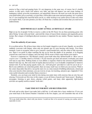 unwise to flog a tired and gasping brain. It’s not dangerous in the same way, of course; but it’s doubly
useless, in that such a brain will achieve very little, and that will depress you and create feelings of
inadequacy (which, given the circumstances, are unjustified). However, the more you work, the more active
your mind will be, just as your body, as it gets fitter, will be able to take more and more pushing. As I’ve pointed
out, it’s awe-inspiring how much the brain can do; so, while sticking to my earlier advice to take rests when
you require them, I can also promise you that a fit brain has a stamina and invention that you need never
underestimate.
8.
KEEP PHYSICALLY ALERT AS WELL AS MENTALLY AWARE
High on my list of people I’d like to reserve a cabin on the SS Titanic for are those posturing goons who
talk of being ‘in tune with your body’, and extol the virtues of macro-biotic tomatoes and organically grown
turnips. But a degree of intelligent physical awareness is important for any student. Thomas Aquinas once
wrote:
Trust the authority of your senses.
It is excellent advice. We all have times when we feel stupid, sluggish or out-of-sorts. Equally, we can all be
suddenly overcome with fatigue, when only ten minutes ago we were buzzing with energy. Trust these
moments. Learn to recognize when to give yourself a much-needed kick, and also when to take necessary
rest. There is no profit in either watching the day go by from the depths of an armchair, or in flogging
yourself into some form of collapse; and your body will be aware of these states before your mind is.
Exercise is important too. The Romans coined a great truth when they defined health as ‘Mens sane in
corpora sano’ (‘a healthy mind in a fit body’). If your muscles get slack and unused, eventually your mind
will start to copy them. Nothing frantic or even athletic is required, whatever the notorious English Public
School Code may say. But some kind of regular physical activity is an invaluable complement to intensive
mental work. If you like paying squash, tennis, etc., well and good—provided it is safe for you to do so.*
But if your ambitions are somewhat gentler, there are many small ways in which you can exercise. Walk to
the corner shop rather than drive; run up the stairs two at a time instead of hobbling laboriously; clench and
relax your muscles when stationary; you can even try sit-ups, toe-touching, and press-ups. (Appendix C lists
some useful relaxation and everyday fitness exercises.)
Similarly, you can keep your mind in trim during non-study times with exercises that are also fun and
relaxing. Crosswords are first class in this respect, as are all forms of puzzle and ‘brain-teasers’. Reading a
newspaper, listening to quiz shows, playing verbal games, and many other apparently light-hearted
activities are equally useful as mental ‘work-outs’.
9.
TAKE TIME OUT FOR REST AND RECUPERATION
All work and no play doesn’t just make Jack a dull boy: it will make him a lousy student too. If you cast
your mind back to the Earnest Student I sketched in the first chapter, you will remember that one of his
*If in any doubt about this, check with your doctor. I would not like to be accused of causing you cardiac arrest—
especially in court.
28 LIFT-OFF
 