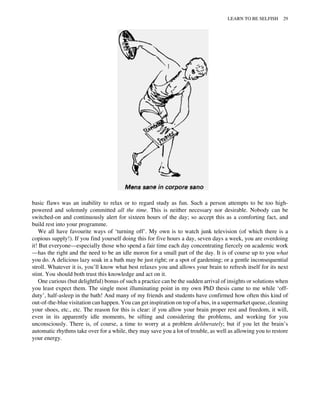 basic flaws was an inability to relax or to regard study as fun. Such a person attempts to be too high-
powered and solemnly committed all the time. This is neither necessary nor desirable. Nobody can be
switched-on and continuously alert for sixteen hours of the day; so accept this as a comforting fact, and
build rest into your programme.
We all have favourite ways of ‘turning off’. My own is to watch junk television (of which there is a
copious supply!). If you find yourself doing this for five hours a day, seven days a week, you are overdoing
it! But everyone—especially those who spend a fair time each day concentrating fiercely on academic work
—has the right and the need to be an idle moron for a small part of the day. It is of course up to you what
you do. A delicious lazy soak in a bath may be just right; or a spot of gardening; or a gentle inconsequential
stroll. Whatever it is, you’ll know what best relaxes you and allows your brain to refresh itself for its next
stint. You should both trust this knowledge and act on it.
One curious (but delightful) bonus of such a practice can be the sudden arrival of insights or solutions when
you least expect them. The single most illuminating point in my own PhD thesis came to me while ‘off-
duty’, half-asleep in the bath! And many of my friends and students have confirmed how often this kind of
out-of-the-blue visitation can happen. You can get inspiration on top of a bus, in a supermarket queue, cleaning
your shoes, etc., etc. The reason for this is clear: if you allow your brain proper rest and freedom, it will,
even in its apparently idle moments, be sifting and considering the problems, and working for you
unconsciously. There is, of course, a time to worry at a problem deliberately; but if you let the brain’s
automatic rhythms take over for a while, they may save you a lot of trouble, as well as allowing you to restore
your energy.
LEARN TO BE SELFISH 29
 