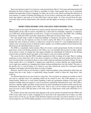 Since your memory is part of you, however, some personal traits affect it. Your tastes and temperament will
determine the kinds of thing you’re likely to remember or forget. Some people find it easy to remember
numbers but impossible to learn a language; for others, the reverse is true. But by and large the efficiency of
your memory is a matter of training and taking care. If you do have a particular area where your memory is
weak, then admit it, and work at it in the belief that it will get better. As I have stressed from the start,
successful study involves being honest with yourself; and that applies to memory as much as to anything
else.
SHORT-TERM MEMORY (STM) AND LONG-TERM MEMORY (LTM)
Memory comes in two types: the short-term memory and the long-term memory. STM is a sort of note-pad
which handles all the stuff we need to remember for a short time for immediate, imminent, or temporary
use; LTM stores all the information we truly know. To put it in everyday terms: the STM is like a handbag
or briefcase, while the LTM is more like a deep freeze, filled with ‘no need to thaw’ foods.
Few sane people make a habit of inspecting handbags or briefcases; but picture one for a moment. If
you’re at all like me, the bag/case you have in mind is pretty full. Most of its contents are useful and
needed; but some of them are useless, or rather have ceased to be useful. It’s a rare handbag that does not
contain a few screwed-up tissues or dead bus-tickets; equally, you would be pushed to find a briefcase that
did not house the odd defunct letter or memo.
The STM is a remarkably similar mixture. Most of its load is useful and pertinent; but bits of irrelevant
junk always seem to be floating around as well. When, say, you remember that you have to make a phone
call at eleven o’clock, ifs strange how that urgent reminder can immediately be followed by the fleeting
recall of what you had for dinner last night, or how long it is since you washed your hair!
The reason for this is that the STM is neither organized nor fully in charge of its load. There is nothing
surprising or amiss about that. Life is too short to organize everything; and most people lead the kind of
busy lives that render it essential for them to carry in their minds an unrelated assortment of things. For day-
to-day matters this is as it should be. I suppose one could devise a system whereby one could remember
every single item required on a shopping trip without writing anything down; but why bother? The task, or
the specific list, is a one-off thing; so it’s better to save time, jettison the search for a fool-proof mental
strategem, and simply write the items down on a piece of paper.
However, much of what we do describes a regular, long-term pattern, using information which does not
change from day to day. Study is a particularly strong example—which is where the ‘deep freeze’ idea
comes in.
An efficient deep freeze can store food for a long time. You can ignore its contents for months on end if
you want to, and then raid it for something which can be cooked at once. The LTM operates in a very
similar fashion. When you’ve really learnt something, it takes up a permanent residence in the mind, and is
instantly available when you require it -even if you haven’t needed the information for years. The LTM is,
moreover, superbly supple, and elastic. It does not have to chuck something out in order to make room for new
information, but simply stretches itself a little more. There is also a lot of evidence that suggests that the
more you store in your LTM, the better it will work—just as a deep freeze works more efficiently if it is
kept full.
It is, I think, obvious that successful study depends on the secure transfer of material from the STM to the
LTM. It may make sense to make a shopping list for each trek to the supermarket; but it makes very little
sense to have to look up, say, the date of the Norman Conquest every time you need to mention it. As your
course progresses, you will be adding regularly to your store of knowledge, and to your growing mastery of
MEMORY 33
 