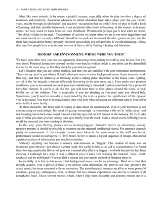 Man, like most animals, is by nature a playful creature, especially when his play involves a degree of
invention and creativity. Enormous advances in infant education have taken place over the past twenty
years, mainly through psychologists’ and teachers’ recognition that the child’s love of play is itself a form
of learning, and that, sensibly harnessed, it can accelerate other forms of learning. In this respect, as in many
others, we have much to learn from our own childhood. Wordsworth perhaps put it best when he wrote,
‘The child is father to the man.’ The patterns of activity we adopt when we are at our most inquisitive and
our most natural (i.e. in early childhood) should be revered, not dismissed. Besides, games are fun; and the
more fun you can derive from your study, the more successfully you will perform. It’s worth reiterating, I think,
that very few people have ever become masters of their craft by finding it boring and laborious.
MEMORY AND ENVIRONMENT: WHERE WERE YOU THEN?
We have seen, then, how you can use apparently distracting brain activity to work in your favour. But why
stop there? Potential distractions abound outside your head as well as inside it; and these can be channelled
in exactly the same way, so that they work for you and not against.
Let’s imagine that you are sitting reading, and that you are satisfied with your immediate environment.
That is to say, you’ve got silence if that’s what you want, or some background music if you normally work
that way, and that no obtrusive or irritating event is taking place elsewhere in the house (kids fighting,
arrival of the fire brigade, someone efficiently hoovering in the next room, etc.). Even under such pleasant
conditions, you’re an unusual person if your eyes unfalteringly remained fixed on your book for a period of
forty-five minutes. If you’re at all like me, you will from time to time glance around the room, or look
briefly out of the window. This is especially if you are thinking as you read (and you should be!).
Sometimes, you’ll need to consider a point raised by the text, or ponder the significance of the episode
you’ve just read. You may even occasionally shut your eyes while repeating an important idea to yourself in
order to fix it more firmly.
At these moments, the brain will be taking in data about its environment, even if your forebrain is not
concentrating on such things. We speak of gazing ‘unseeingly’ at something while we’re ‘miles away’ and
not focusing; but in fact some neural trace of what the eyes rest on will remain in the memory. So try to take
note of what you stare at when raising your eyes briefly from the book. Such a visual record will help you to
recall the material you were reading at the time.
In this way, your fleeting glances act as memory-triggers. Provided there’s an elementary sensory
memory present, it should be possible to summon up the required intellectual record. For memory depends
partly on environment: if, for example, exams were taken in the same room as the stuff was learnt,
performance would on average be 10–15% better. So try to create a logical sequence of images, that attend
a particular piece of information you need to remember.
Virtually anything can become a sensory aide-memoire or ‘trigger’. One student of mine was an
inveterate gum-chewer—not always a pretty sight, but useful to him as an aid to concentration. He found
that chewing a particular flavour of gum was a remarkably effective trigger - no doubt because he had been
chewing it (although let’s hope it was a different piece!) when first learning the material. Taste, smell,
touch; all can be mobilized if you can find a natural and convenient method of bringing them in.
Incidentally, it is fun in this respect that background music can be an advantage. Most of us find that
records acquire, over a period of time, a mysterious extra dimension: the grooves not only preserve the
actual music, but seem saturated with our memories. The most dramatic instances recall to us some powerful
emotion—great joy, unhappiness, fear, or desire; but less intense experiences can also be re-created with
remarkable force. I have several records which, when I play them, instantly and potently remind me of a
38 SHORT-TERM AND LONG-TERM MEMORY
 